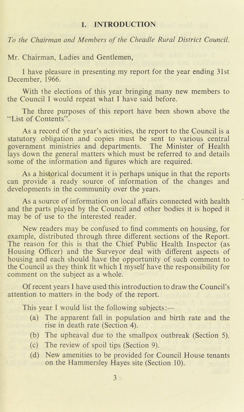 To the Chairman and Members of the Cheadle Rural District Council. Mr. Chairman, Ladies and Gentlemen, 1 have pleasure in presenting my report for the year ending 31st December, 1966. With the elections of this year bringing many new members to the Council I would repeat what I have said before. The three purposes of this report have been shown above the “List of Contents”. As a record of the year’s activities, the report to the Council is a statutory obligation and copies must be sent to various central government ministries and departments. The Minister of Health lays down the general matters which must be referred to and details some of the information and figures which are required. As a historical document it is perhaps unique in that the reports can provide a ready source of information of the changes and developments in the community over the years. As a source of information on local affairs connected with health and the parts played by the Council and other bodies it is hoped it may be of use to the interested reader. New readers may be confused to find comments on housing, for example, distributed through three different sections of the Report. The reason for this is that the Chief Public Health Inspector (as Housing Officer) and the Surveyor deal with different aspects of housing and each should have the opportunity of such comment to the Council as they think fit which I myself have the responsibility for comment on the subject as a whole. Of recent years I have used this introduction to draw the Council’s attention to matters in the body of the report. This year I would list the following subjects:— (a) The apparent fall in population and birth rate and the rise in death rate (Section 4). (b) The upheaval due to the smallpox outbreak (Section 5). (c) The review of spoil tips (Section 9). (d) New amenities to be provided for Council House tenants on the Hammersley Hayes site (Section 10). 3