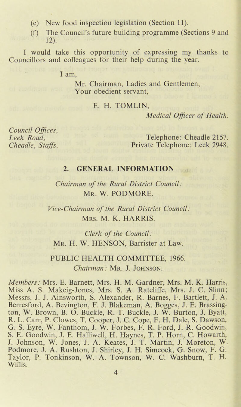 (f) The Council’s future building programme (Sections 9 and 12). 1 would take this opportunity of expressing my thanks to Councillors and colleagues for their help during the year. 1 am, Mr. Chairman, Ladies and Gentlemen, Your obedient servant, E. H. TOMLIN, Medical Officer of Health. Council Offices, Leek Road, Telephone: Cheadle 2157. Cheadle, Staffs. Private Telephone: Leek 2948. 2. GENERAL INFORMATION Chairman of the Rural District Council: Mr. W. PODMORE. Vice-Chairman of the Rural District Council: Mrs. M. K. HARRIS. Clerk of the Council: Mr. H. W. HENSON, Barrister at Law. PUBLIC HEALTH COMMITTEE, 1966. Chairman: Mr. J. Johnson. Members: Mrs. E. Barnett, Mrs. H. M. Gardner, Mrs. M. K. Harris, Miss A. S. Makeig-Jones, Mrs. S. A. Ratcliffe, Mrs. J. C. Slinn; Messrs. J. J. Ainsworth, S. Alexander, R. Barnes, F. Bartlett, J. A. Berresford, A. Bevington, F. J. Blakeman, A. Bogges, J. E. Brassing- ton, W. Brown, B. O. Buckle, R. T. Buckle, J. W. Burton, J. Byatt, R. L. Carr, P. Clowes, T. Cooper, J. C. Cope, F. H. Dale, S. Dawson, G. S. Eyre, W. Fanthom, J. W. Forbes, F. R. Ford, J. R. Goodwin, S. E. Goodwin, J. E. Halliwell, H. Haynes, T. P. Horn, C. Howarth, J. Johnson, W. Jones, J. A. Keates, J. T. Martin, J. Moreton, W. Podmore, J. A. Rushton, J. Shirley, J. H. Simcock, G. Snow, F. G. Taylor, P. Tonkinson, W. A. Townson, W. C. Washburn, T. H. Willis. 4