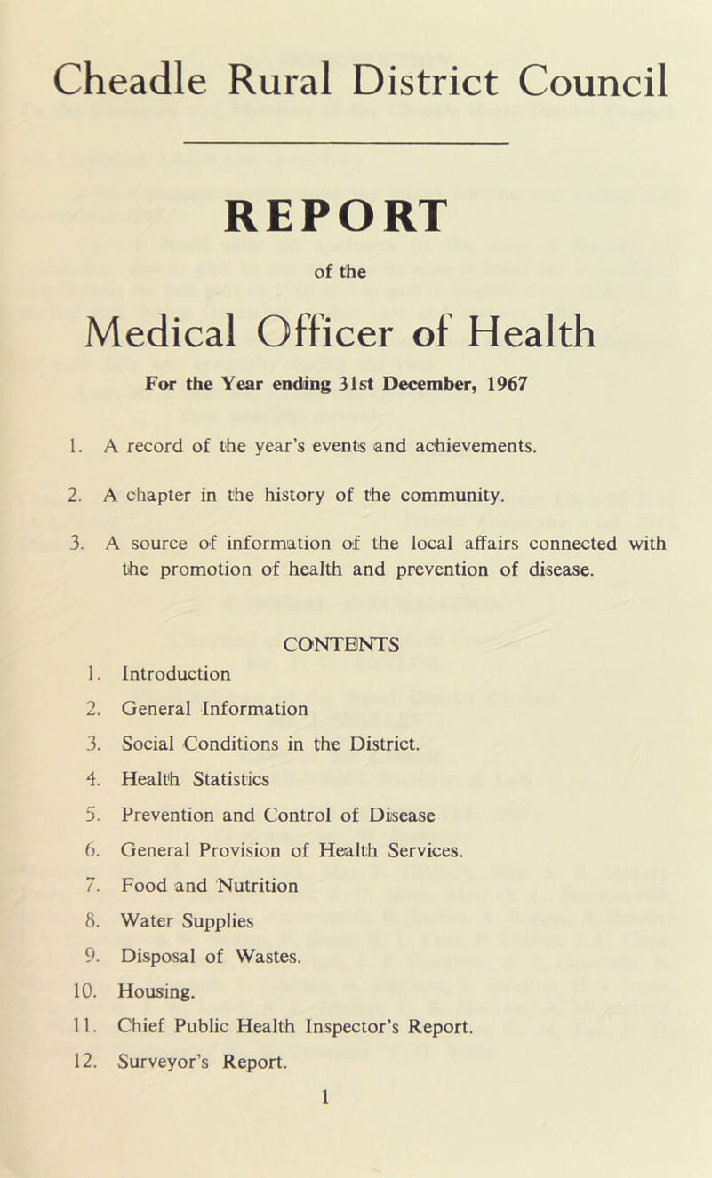 Cheadle Rural District Council REPORT of the Medical Officer of Health For the Year ending 31st December, 1967 1. A record of the year’s events and achievements. 2. A chapter in the history of the community. 3. A source of information of the local affairs connected with the promotion of health and prevention of disease. CONTENTS 1. Introduction 2. General Information 3. Social Conditions in the District. 4. Health Statistics 5. Prevention and Control of Disease 6. General Provision of Health Services. 7. Food and Nutrition 8. Water Supplies 9. Disposal of Wastes. 10. Housing. 11. Chief Public Health Inspector’s Report. 12. Surveyor’s Report.