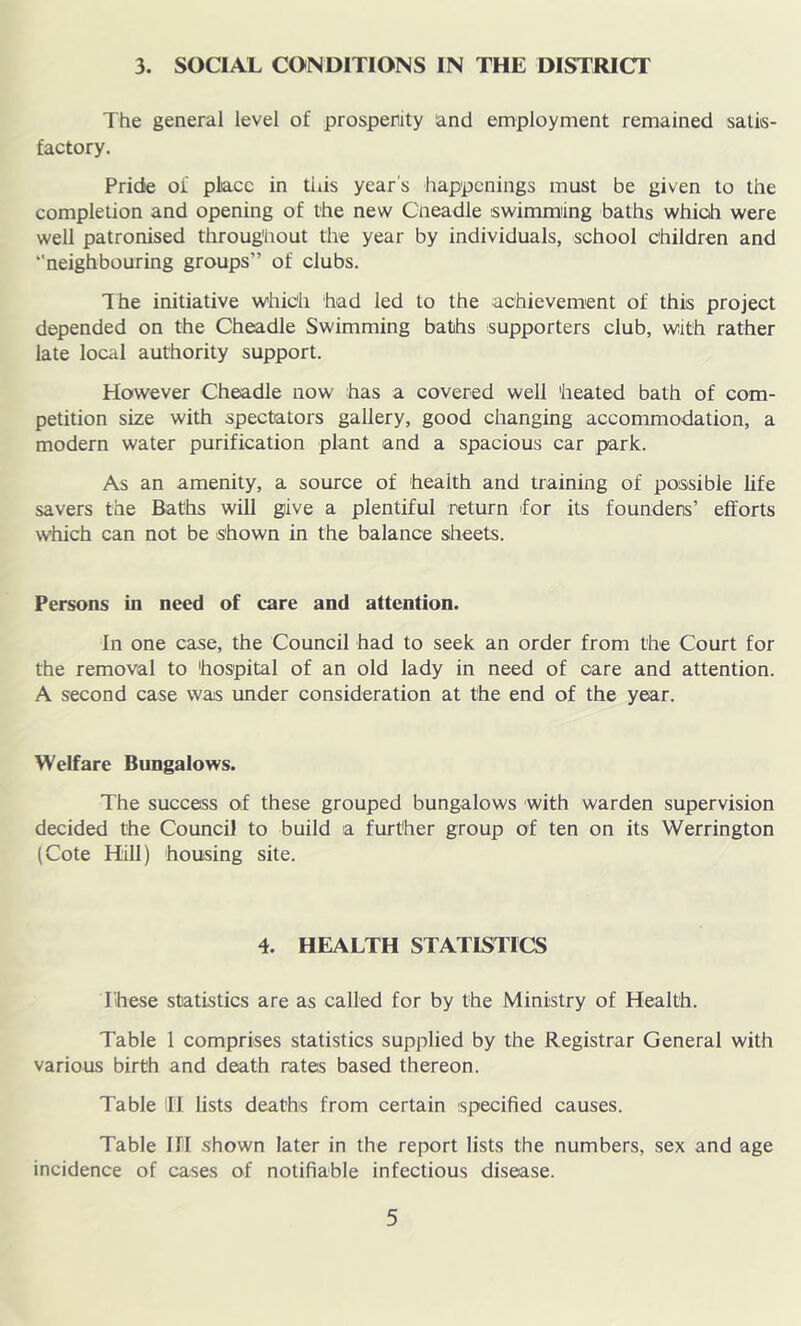 3. SOCIAL CONDITIONS IN THE DISTRICT The general level of prosperity and employment remained satis- factory. Pride of place in tins year's happenings must be given to the completion and opening of the new Cneadle swimming baths which were well patronised throughout the year by individuals, school children and ‘'neighbouring groups” of clubs. The initiative which had led to the achievement of this project depended on the Cheadle Swimming baths supporters club, with rather late local authority support. However Cheadle now has a covered well heated bath of com- petition size with spectators gallery, good changing accommodation, a modern water purification plant and a spacious car park. As an amenity, a source of health and training of possible life savers the Baths will give a plentiful return 'for its founders’ efforts which can not be shown in the balance sheets. Persons in need of care and attention. In one case, the Council had to seek an order from the Court for the removal to hospital of an old lady in need of care and attention. A second case was under consideration at the end of the year. Welfare Bungalows. The success of these grouped bungalows with warden supervision decided the Council to build a further group of ten on its Werrington (Cote Hill) housing site. 4. HEALTH STATISTICS These statistics are as called for by the Ministry of Health. Table 1 comprises statistics supplied by the Registrar General with various birth and death rates based thereon. Table li lists deaths from certain specified causes. Table HI shown later in the report lists the numbers, sex and age incidence of cases of notifiable infectious disease.