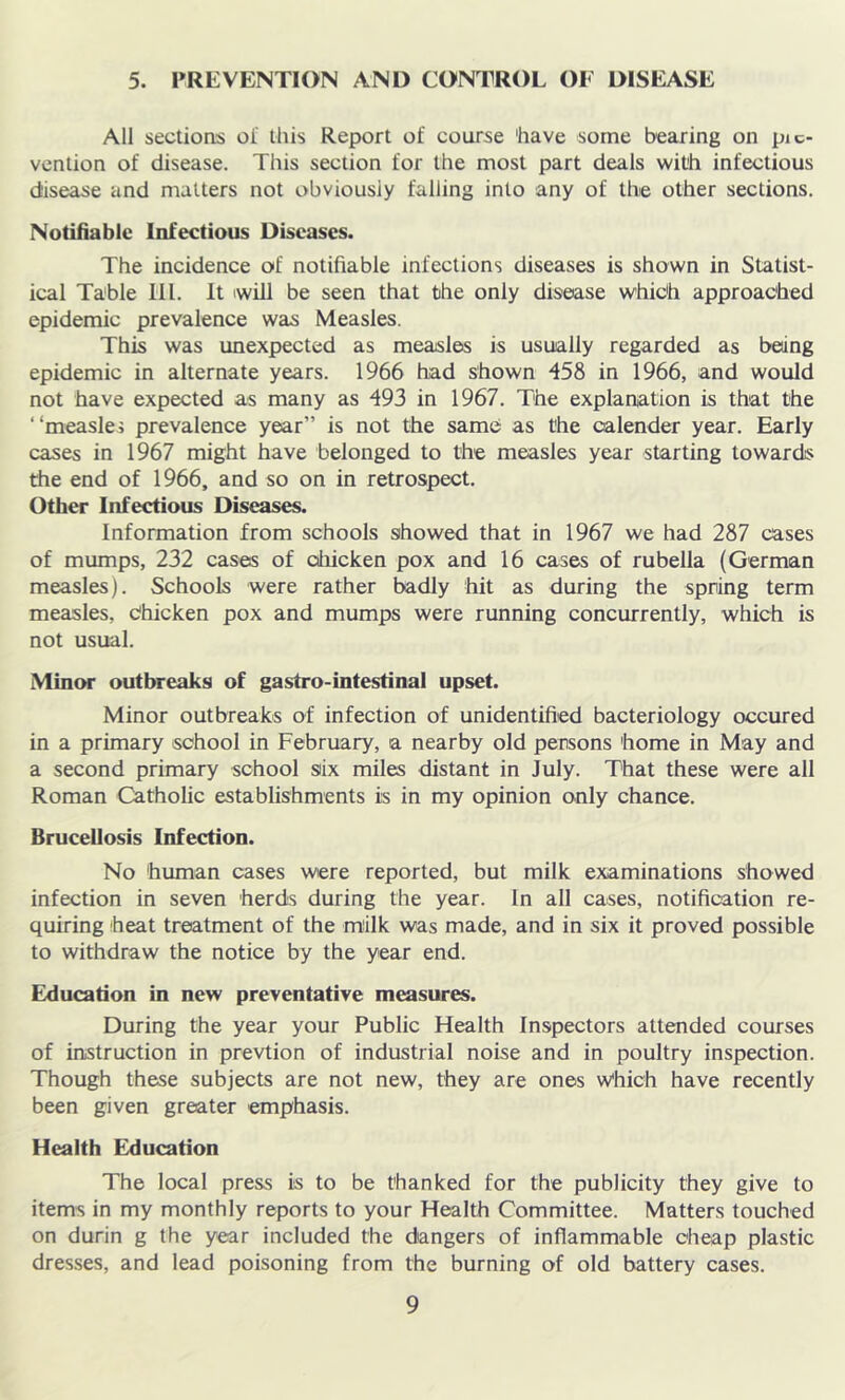 5. PREVENTION AND CONTROL OF DISEASE All sections of this Report of course 'have some bearing on pic- vention of disease. This section for the most part deals with infectious disease and matters not obviously falling into any of the other sections. Notifiable Infectious Diseases. The incidence of notifiable infections diseases is shown in Statist- ical Table 111. It will be seen that the only disease which approached epidemic prevalence was Measles. This was unexpected as measles is usually regarded as being epidemic in alternate years. 1966 had shown 458 in 1966, and would not have expected as many as 493 in 1967. The explanation is that the “measles prevalence year” is not the same as the calender year. Early cases in 1967 might have belonged to the measles year starting towards the end of 1966, and so on in retrospect. Other Infectious Diseases. Information from schools showed that in 1967 we had 287 cases of mumps, 232 cases of oliicken pox and 16 cases of rubella (German measles). Schools were rather badly hit as during the spring term measles, Chicken pox and mumps were running concurrently, which is not usual. Minor outbreaks of gastro-intestinal upset. Minor outbreaks of infection of unidentified bacteriology occured in a primary school in February, a nearby old persons 'home in May and a second primary school siix miles distant in July. That these were all Roman Catholic establishments is in my opinion only chance. Brucellosis Infection. No human cases were reported, but milk examinations showed infection in seven herds during the year. In all cases, notification re- quiring heat treatment of the milk was made, and in six it proved possible to withdraw the notice by the year end. Education in new preventative measures. During the year your Public Health Inspectors attended courses of instruction in prevtion of industrial noise and in poultry inspection. Though these subjects are not new, they are ones v/hich have recently been given greater emphasis. Health Education The local press is to be thanked for the publicity they give to items in my monthly reports to your Health Committee. Matters touched on durin g the year included the dangers of inflammable cheap plastic dresses, and lead poisoning from the burning of old battery cases.