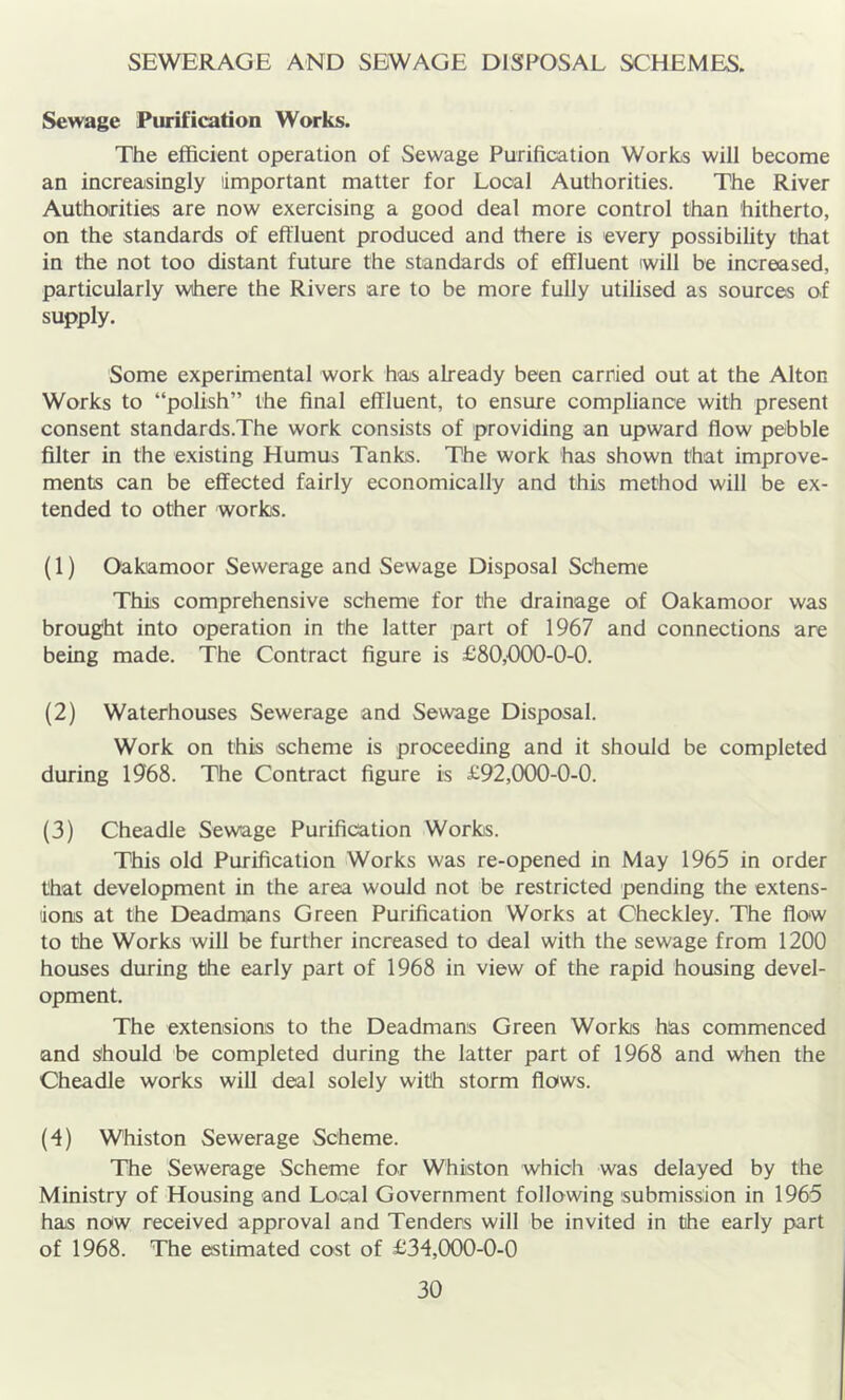 SEWERAGE AND SEWAGE DISPOSAL SCHEMES. Sewage Purification Works. The efficient operation of Sewage Purification Works will become an increasingly important matter for Local Authorities. The River Authorities are now exercising a good deal more control than hitherto, on the standards of effluent produced and there is every possibility that in the not too distant future the standards of effluent will be increased, particularly where the Rivers are to be more fully utilised as sources of supply. Some experimental work has already been carried out at the Alton Works to “polish” the final effluent, to ensure compliance with present consent standards.The work consists of providing an upward flow pebble filter in the existing Humus Tanks. The work has shown that improve- ments can be effected fairly economically and this method will be ex- tended to other works. (1) Oakamoor Sewerage and Sewage Disposal Sdheme This comprehensive scheme for the drainage of Oakamoor was brought into operation in the latter part of 1967 and connections are being made. The Contract figure is £80,000-0-0. (2) Waterhouses Sewerage and Sewage Disposal. Work on this scheme is proceeding and it should be completed during 1968. The Contract figure is £92,000-0-0. (3) Cheadle Sewage Purification Works. This old Purification Works was re-opened in May 1965 in order that development in the area would not be restricted pending the extens- lionis at the Deadmans Green Purification Works at Checkley. The flow to the Works will be further increased to deal with the sewage from 1200 houses during the early part of 1968 in view of the rapid housing devel- opment. The extensions to the Deadmans Green Works has commenced and should be completed during the latter part of 1968 and when the Cheadle works will deal solely with storm flows. (•4) Whiston Sewerage Scheme. The Sewerage Scheme for Whiston which was delayed by the Ministry of Housing and Local Government following submission in 1965 has now received approval and Tenders will be invited in the early part of 1968. The estimated cost of £34,000-0-0