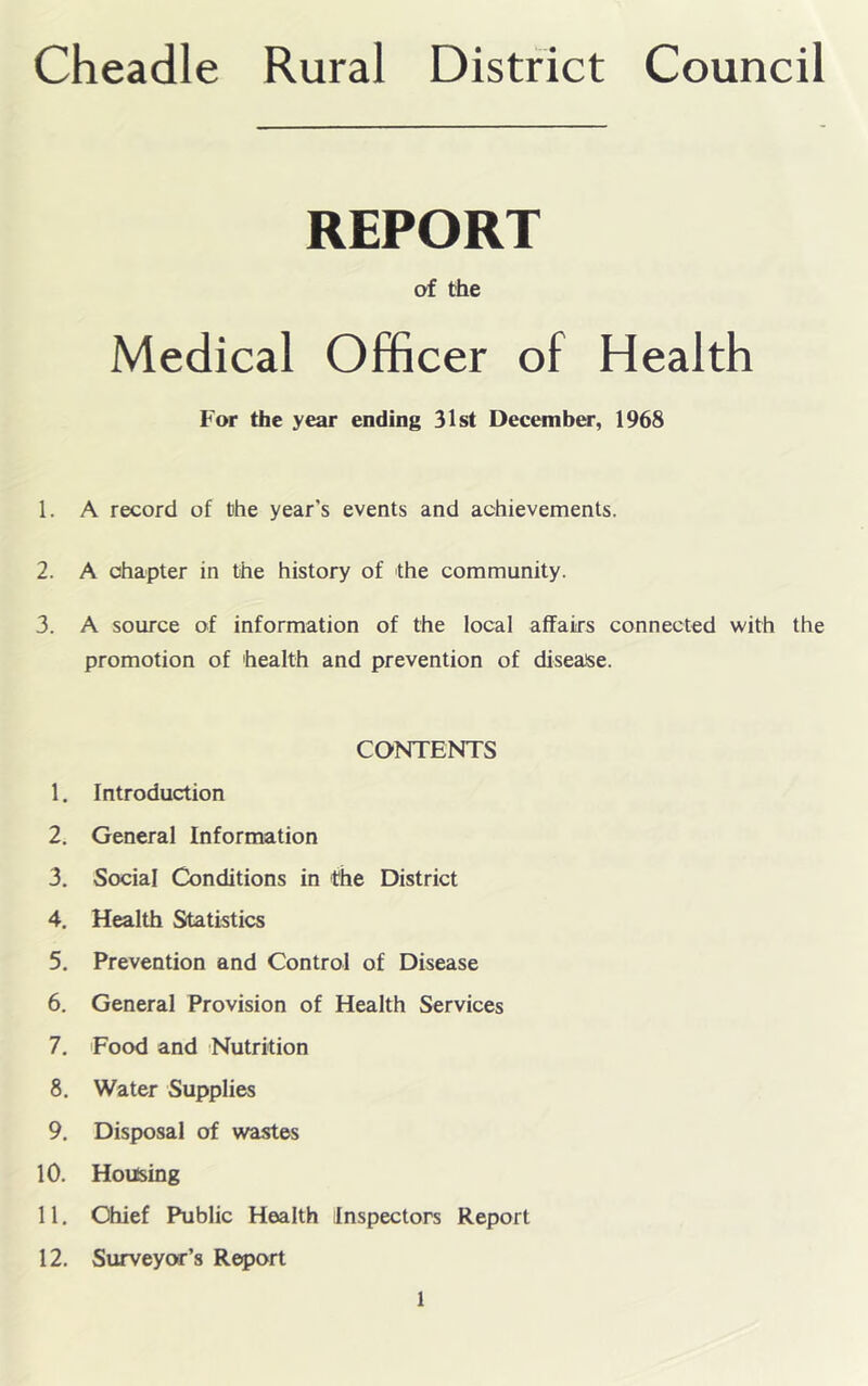 Cheadle Rural District Council REPORT of the Medical Officer of Health For the year ending 31st December, 1968 1. A record of Che year’s events and achievements. 2. A chapter in the history of the community. 3. A source of information of the local affairs connected with the promotion of health and prevention of disease. CONTENTS 1. Introduction 2. General Information 3. Social Conditions in the District 4. Health Statistics 5. Prevention and Control of Disease 6. General Provision of Health Services 7. Food and Nutrition 8. Water Supplies 9. Disposal of wastes 10. Housing 11. Chief Public Health Inspectors Report 12. Surveyw’s Report