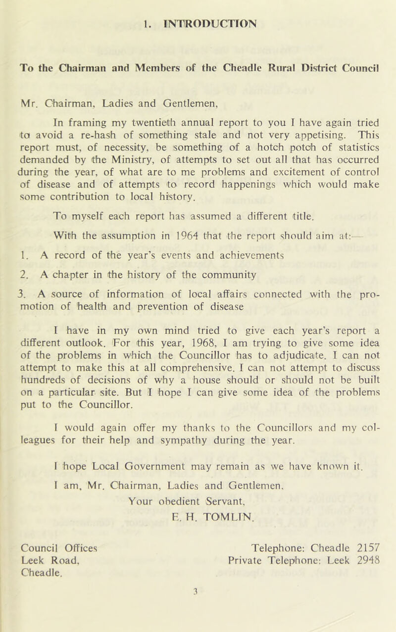 To the Chairman and Members of the Cheadle Rural District Council Mr. Chairman, Ladies and Gentlemen, In framing my twentieth annual report to you I have again tried to avoid a re-haSh of something stale and not very appetising. This report must, of necessity, be something of a hotch potoh of statistics demanded by the Ministry, of attempts to set out all that has occurred during the year, of what are to me problems and excitement of control of disease and of attempts to record happenings which would make some contribution to local history. To myself each report has assumed a different title. With the assumption in 1964 that the report should aim at:- 1. A record of the year’s events and achievements 2. A chapter in the history of the community 3. A source of information of local affairs connected with the pro- motion of 'health and prevention of disease I have in my own mind tried to give each year’s report a different outlook. For this year, 1968, I am trying to give some idea of the problems in which the Councillor has to adjudicate. I can not attempt to make this at all comprehensive. I can not attempt to discuss hundreds of decisions of why a house should or should not be built on a particular site. But I hope I can give some idea of the problems put to the Councillor. 1 would again offer my thanks to the Councillors and my col- leagues for their help and sympathy during the year. 1 hope Local Government may remain as we have known it. 1 am, Mr. Chairman, Ladies and Gentlemen. Your obedient Servant, E. H. TOMLIN. Council Offices Leek Road, Cheadle. 3 Telephone; Cheadle 2157 Private Telephone; Leek 2948