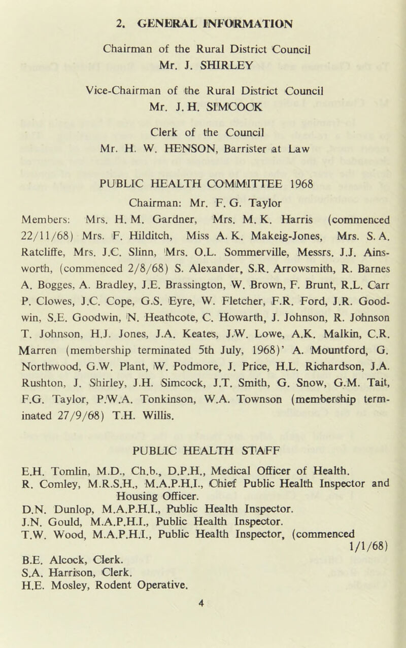 2. GENERAL INFORMATION Chairman of the Rural District Council Mr. J. SHIRLEY Vice-Chairman of the Rural District Council Mr. J.H. SIMCOOK Clerk of the Council Mr. H. W. HENSON, Barrister at Law PUBLIC HEALTH COMMITTEE 1968 Chairman: Mr. F. G. Taylor Members; Mrs. H. M. Gardner, Mrs. M. K. Harris (commenced 22/11/68) Mrs. F. Hilditch, Miss A. K. Makeig-Jones, Mrs. S. A. Ratcliffe, Mrs. J.C. Slinn, Mrs. O.L. Sommerville, Messrs. J.J. Ains- worth, (commenced 2/8/68) S. Alexander, S.R. Arrowsmith, R. Barnes A. Bogges, A. Bradley, J.E. Brassington, W. Brown, F. Brunt, R.L. Carr P. Clowes, J.C. Cope, G.S. Eyre, W. Fletcher, F.R. Ford, J.R. Good- win, S.E. Goodwin, N. Heathcote, C. Howarth, J. Johnson, R. Johnson T. Johnson, H.J. Jones, J.A. Keates, J.W. Lowe, A.K. Malkin, C.R. Marren (membership terminated 5th July, 1968)’ A. Mountford, G. Nortbwood, G.W. Plant, W. Podmore, J. Price, H.L. Richardson, J.A. Rushton, J. Shirley, J.H. Simcock, J.T. Smith, G. Snow, G.M. Tail, F.G. Taylor, P.W.A. Tonkinson, W.A. Townson (membership term- inated 27/9/68) T.H. Willis. PUBLIC HEALTH STAFF E.H. Tomlin, M.D., Ch.b., D.P.H., Medical Officer of Health. R. Comley, M.R.S.H., M.A.P.H.I., Chief Public Health Inspector and Housing Officer. D.N. Dunlop, M.A.P.H.I., Public Health Inspector. J.N. Gould, M.A.P.H.I., Public Health Inspector. T.W Wood, M.A.P.H.I., Public Health Inspector, (commenced 1/1/68) B. E. Alcock, Clerk. S. A. Harrison, Clerk. H.E. Mosley, Rodent Operative.