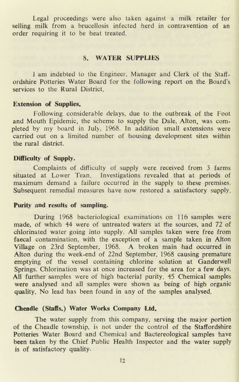 Legal proceedings were also taken against a milk retailer tor selling milk from a brucellosis infected herd in contravention of an order requiring it to be heat treated. 8. WATER SUPPUES 1 am indebted to the Engineer, Manager and Clerk of the Staff- ordshire Potteries Water Board for the following report on the Board s services to the Rural District, Extension of Supplies. Following considerable delays, due to the outbreak of the Foot and Mouth Epidemic, the scheme to supply the Dale, Alton, was com- pleted by my board in July, 1968. In addition small extensions were carried out on a limited number of housing development sites within the rural district. Difficulty of Supply. Complaints of difficulty of supply were received from 3 farms situated at Lower Tean. Investigations revealed that at periods of maximum demand a failure occurred in the supply to these premises. Subsequent remedial measures have now restored a satisfactory supply. Purity and results of sampling. During 1968 bacteriological examinations on 116 samples were made, of which 44 were of untreated waters at the sources, and 72 of chlorinated water going into supply. All samples taken were free from faecal contamination, with the exception of a sample taken in Alton Village on 23rd September, 1968. A broken main had occurred in Alton during the week-end of 22nd September, 1968 causing premature emptying of the vessel containing chlorine solution at Ganderwell Springs. Chlorination was at once increased for the area for a few days. All further samples were of high bacterial purity. 45 Chemical samples were analysed and all samples were shown as being of high organic quality. No lead has been found in any of the samples analysed. Cheadle (Staffs.) Water Works Company Ltd. The water supply from this company, serving the major portion of the Cheadle township, is not under the control of the Staffordshire Potteries Water Board and Chemical and Bactereological samples have been taken by the Chief Public Health Inspector and the water supply is of satisfactory quality.