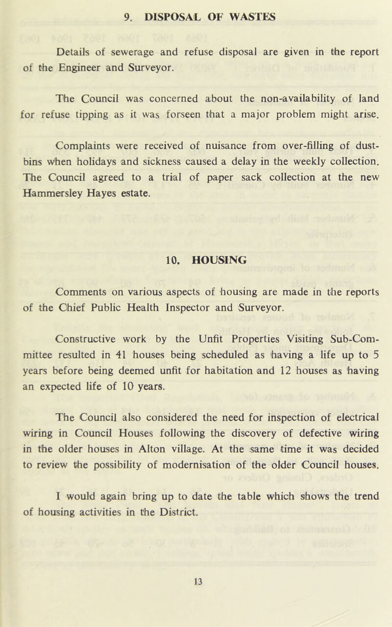 9. DISPOSAL OF WASTES Details of sewerage and refuse disposal are given in t)he report of the Engineer and Surveyor. The Council was concerned about the non-availability of land for refuse tipping as it was forseen that a major problem might arise. Complaints were received of nuisance from over-filling of dust- bins w'hen holidays and sickness caused a delay in the weekly collection. The Council agreed to a trial of paper sack collection at the new Hammersley Hayes estate. 10. HOUSING Comments on various aspects of housing are made in the reports of the Chief Public Health Inspector and Surveyor. Constructive work by the Unfit Properties Visiting Sub-Com- mittee resulted in 41 houses being scheduled as 'having a life up to 5 years before being deemed unfit for habitation and 12 houses as having an expected life of 10 years. The Council also considered the need for inspection of electrical wiring in Council Houses following the discovery of defective wiring in the older houses in Alton village. At the same time it was decided to review the possibility of modernisation of the older Council houses. I would again bring up to date the table which sihows the trend of housing activities in the District.