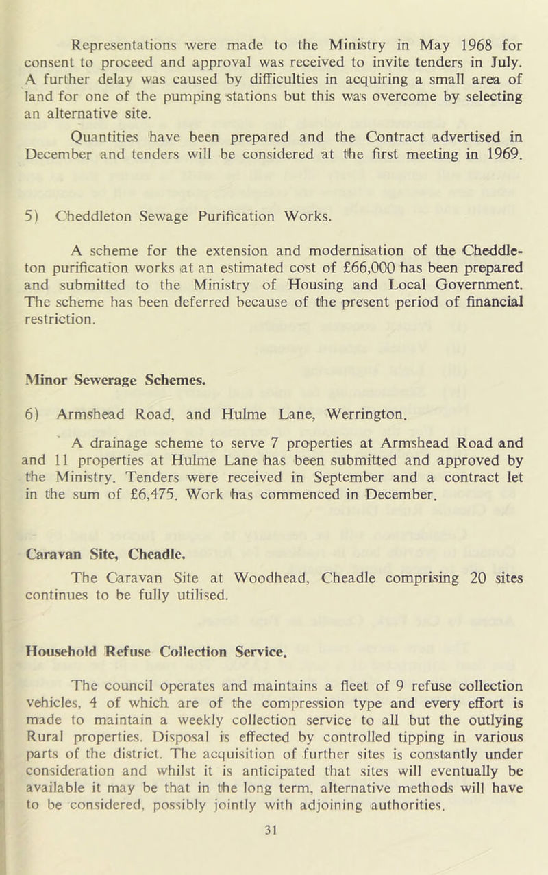 Representations were made to the Ministry in May 1968 for consent to proceed and approval was received to invite tenders in July. A further delay was caused by difficulties in acquiring a small area of land for one of the pumping stations but this was overcome by selecting an alternative site. Quantities 'have been prepared and the Contract advertised in December and tenders will be considered at the first meeting in 1969. 5) Cheddleton Sewage Purification Works. A scheme for the extension and modernisation of the Cheddle- ton purification works at an estimated cost of £66,000 has been prepared and submitted to the Ministry of Housing and Local Government. The scheme has been deferred because of the present period of financial restriction. Minor Sewerage Schemes. 6) Armshead Road, and Hulme Lane, Werrington. A drainage scheme to serve 7 properties at Armshead Road and and 11 properties at Hulme Lane has been submitted and approved by the Ministry. Tenders were received in September and a contract let in the sum of £6,475. Work has commenced in December. Caravan Site, Cheadle. The Caravan Site at Woodhead, Cheadle comprising 20 sites continues to be fully utilised. 1 Hou.sehold Refuse Collection Service. I ■ The council operates and maintains a fleet of 9 refuse collection vehicles, 4 of whidh are of the compression type and every effort is ij made to maintain a weekly collection service to all but the outlying i Rural properties. Disposal is effected by controlled tipping in various i; parts of the district. The acquisition of further sites is constantly under ^ consideration and whilst it is anticipated that sites will eventually be |i available it may be that in the long term, alternative methods will have > to be considered, po.ssibly jointly with adjoining authorities.