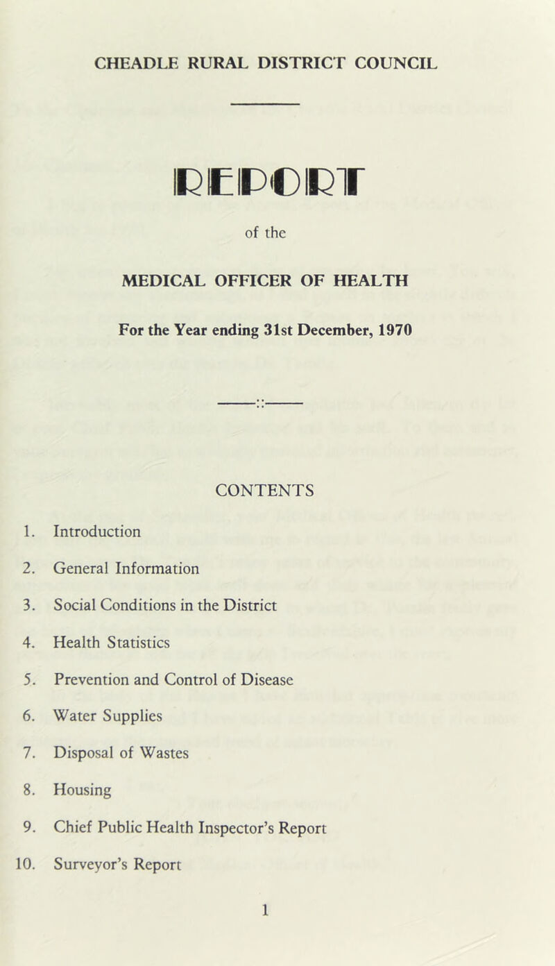 IREIP'OIRT of the MEDICAL OFFICER OF HEALTH For the Year ending 31st December, 1970 CONTENTS 1. Introduction 2. General Information 3. Social Conditions in the District 4. Health Statistics 5. Prevention and Control of Disease 6. Water Supplies 7. Disposal of Wastes 8. Housing 9. Chief Public Health Inspector’s Report 10. Surveyor’s Report