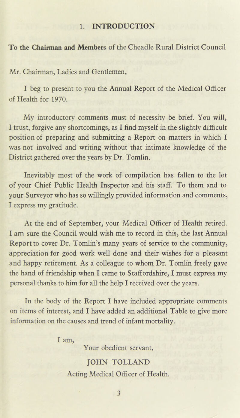 1. INTRODUCTION To the Chairman and Members of the Cheadle Rural District Council Mr. Chairman, Ladies and Gentlemen, I beg to present to you the Annual Report of the Medical Officer of Health for 1970. My introductory comments must of necessity be brief. You will, 1 trust, forgive any shortcomings, as I find myself in the slightly difficult position of preparing and submitting a Report on matters in which I was not involved and writing without that intimate knowledge of the District gathered over the years by Dr. Tomlin. Inevitably most of the work of compilation has fallen to the lot of your Chief Public Health Inspector and his staff. To them and to your Surveyor who has so willingly provided information and comments, I express my gratitude. At the end of September, your Medical Officer of Health retired, lam sure the Council would wish me to record in this, the last Annual Report to cover Dr. Tomlin’s many years of service to the community, appreciation for good work well done and their wishes for a pleasant and happy retirement. As a colleague to whom Dr. Tomlin freely gave the hand of friendship when I came to Staffordshire, I must express my personal thanks to him for all the help I received over the years. In the body of the Report I have included appropriate comments on items of interest, and I have added an additional Table to give more information on the causes and trend of infant mortality. I am. Your obedient servant, JOHN TOLLAND Acting Medical Officer of Health.