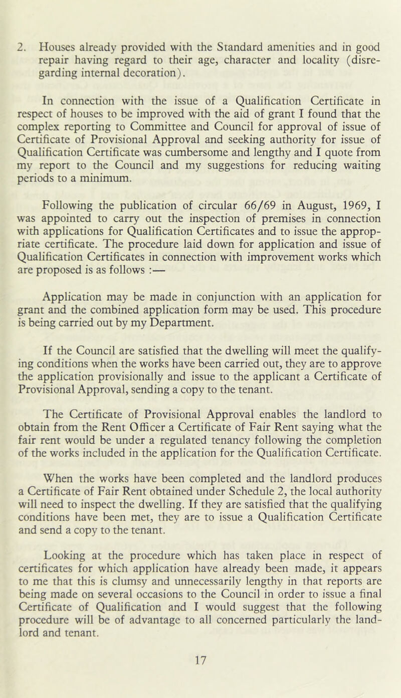 2. Houses already provided with the Standard amenities and in good repair having regard to their age, character and locality (disre- garding internal decoration). In connection with the issue of a Qualification Certificate in respect of houses to be improved with the aid of grant I found that the complex reporting to Committee and Council for approval of issue of Cenificate of Provisional Approval and seeking authority for issue of Qualification Certificate was cumbersome and lengthy and I quote from my report to the Council and my suggestions for reducing waiting periods to a minimum. Following the publication of circular 66/69 in August, 1969, I was appointed to carry out the inspection of premises in connection with applications for Qualification Certificates and to issue the approp- riate certificate. The procedure laid down for application and issue of Qualification Certificates in connection with improvement works which are proposed is as follows :— Application may be made in conjunction with an application for grant and the combined application form may be used. This procedure is being carried out by my Department. If the Council are satisfied that the dwelling will meet the qualify- ing conditions when the works have been carried out, they are to approve the application provisionally and issue to the applicant a Certificate of Provisional Approval, sending a copy to the tenant. The Certificate of Provisional Approval enables the landlord to obtain from the Rent Officer a Certificate of Fair Rent saying what the fair rent would be under a regulated tenancy following the completion of the works included in the application for the Qualification Certificate. When the works have been completed and the landlord produces a Certificate of Fair Rent obtained under Schedule 2, the local authority will need to inspect the dwelling. If they are satisfied that the qualifying conditions have been met, they are to issue a Qualification Certificate and send a copy to the tenant. Looking at the procedure which has taken place in respect of certificates for which application have already been made, it appears to me that this is clumsy and unnecessarily lengthy in that reports are being made on several occasions to the Council in order to issue a final Certificate of Qualification and I would suggest that the following procedure will be of advantage to all concerned particularly the land- lord and tenant.