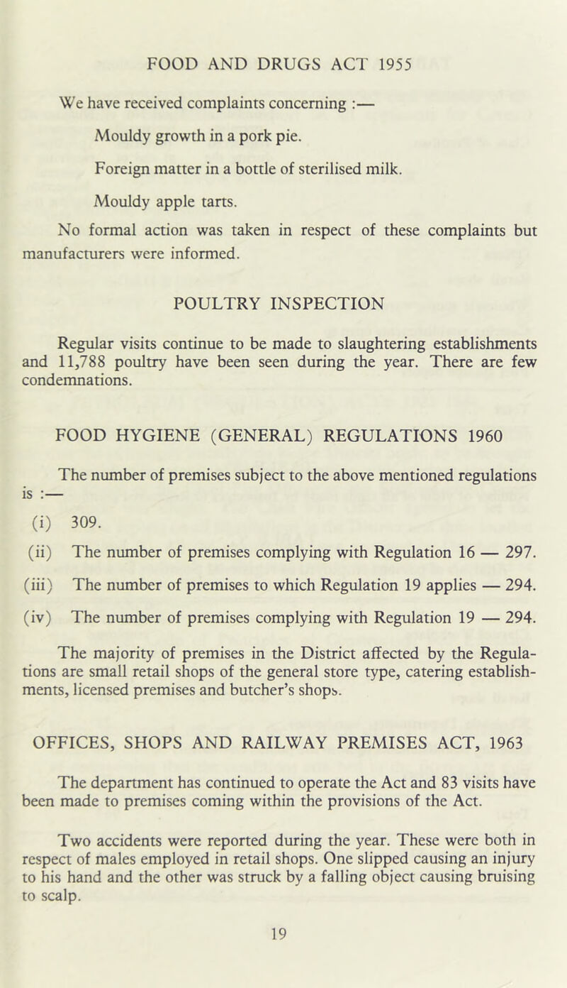 FOOD AND DRUGS ACT 1955 We have received complaints concerning :— Mouldy growth in a pork pie. Foreign matter in a bottle of sterilised milk. Mouldy apple tarts. No formal action was taken in respect of these complaints but manufacturers were informed. POULTRY INSPECTION Regular visits continue to be made to slaughtering establishments and 11,788 poultry have been seen during the year. There are few condemnations. FOOD HYGIENE (GENERAL) REGULATIONS 1960 The number of premises subject to the above mentioned regulations is :— (i) 309. (ii) The number of premises complying with Regulation 16 — 297. (iii) The number of premises to which Regulation 19 applies — 294. (iv) The number of premises complying with Regulation 19 — 294. The majority of premises in the District affected by the Regula- tions are small retail shops of the general store type, catering establish- ments, licensed premises and butcher’s shops. OFFICES, SHOPS AND RAILWAY PREMISES ACT, 1963 The department has continued to operate the Act and 83 visits have been made to premises coming within the provisions of the Act. Two accidents were reported during the year. These were both in respect of males employed in retail shops. One slipped causing an injury to his hand and the other was struck by a falling object causing bruising to scalp.