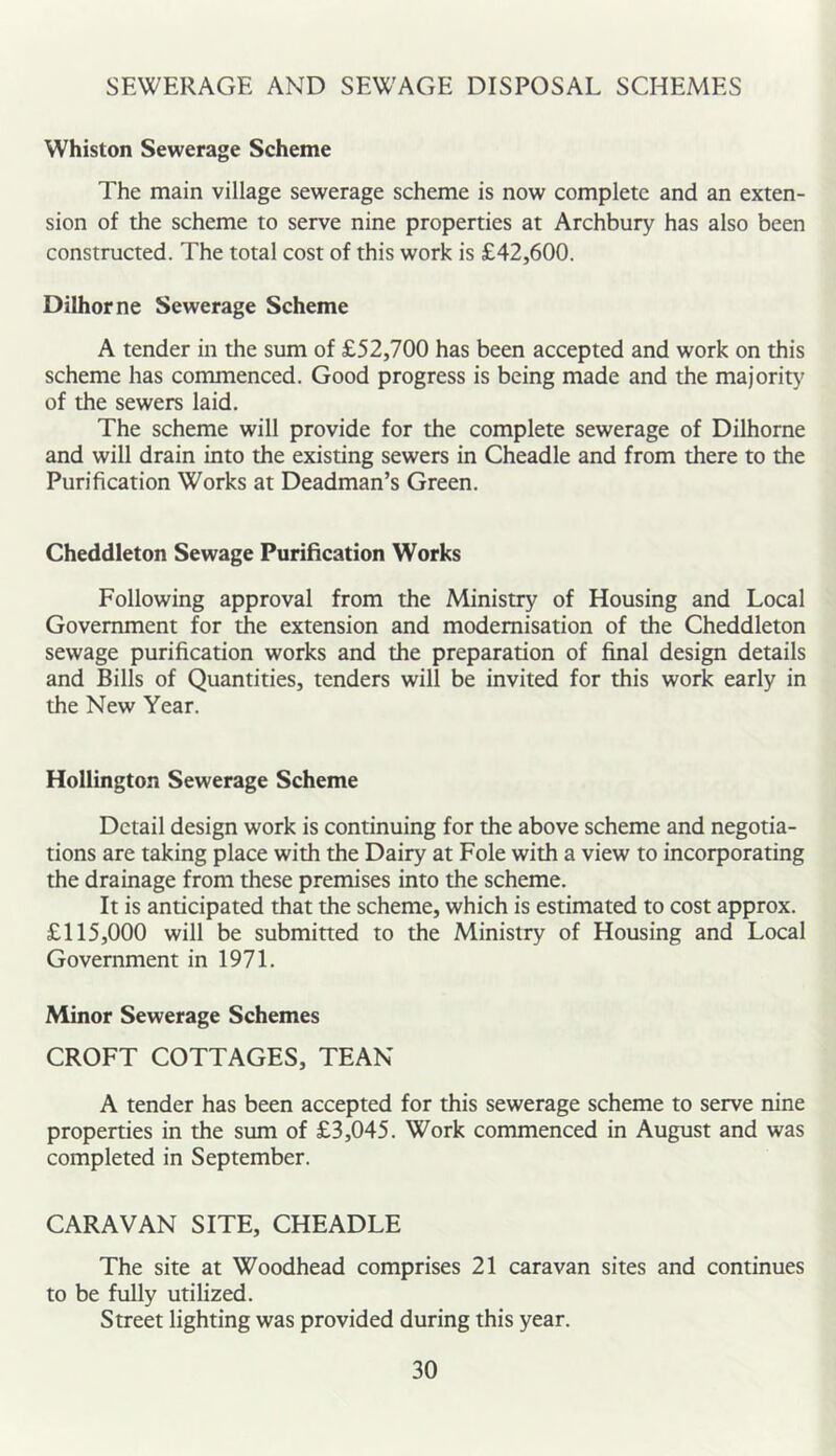 SEWERAGE AND SEWAGE DISPOSAL SCHEMES Whiston Sewerage Scheme The main village sewerage scheme is now complete and an exten- sion of the scheme to serve nine properties at Archbury has also been constructed. The total cost of this work is £42,600. Dilhorne Sewerage Scheme A tender in the sum of £52,700 has been accepted and work on this scheme has commenced. Good progress is being made and the majority of the sewers laid. The scheme will provide for the complete sewerage of Dilhorne and will drain into the existing sewers in Cheadle and from there to the Purification Works at Deadman’s Green. Cheddleton Sewage Purification Works Following approval from the Ministry of Housing and Local Government for the extension and modernisation of the Cheddleton sewage purification works and the preparation of final design details and Bills of Quantities, tenders will be invited for this work early in the New Year. Hollington Sewerage Scheme Detail design work is continuing for the above scheme and negotia- tions are taking place with the Dairy at Foie with a view to incorporating the drainage from these premises into the scheme. It is anticipated that the scheme, which is estimated to cost approx. £115,000 will be submitted to the Ministry of Housing and Local Government in 1971. Minor Sewerage Schemes CROFT COTTAGES, TEAN A tender has been accepted for this sewerage scheme to serve nine properties in the sum of £3,045. Work commenced in August and was completed in September. CARAVAN SITE, CHEADLE The site at Woodhead comprises 21 caravan sites and continues to be fully utilized. Street lighting was provided during this year.