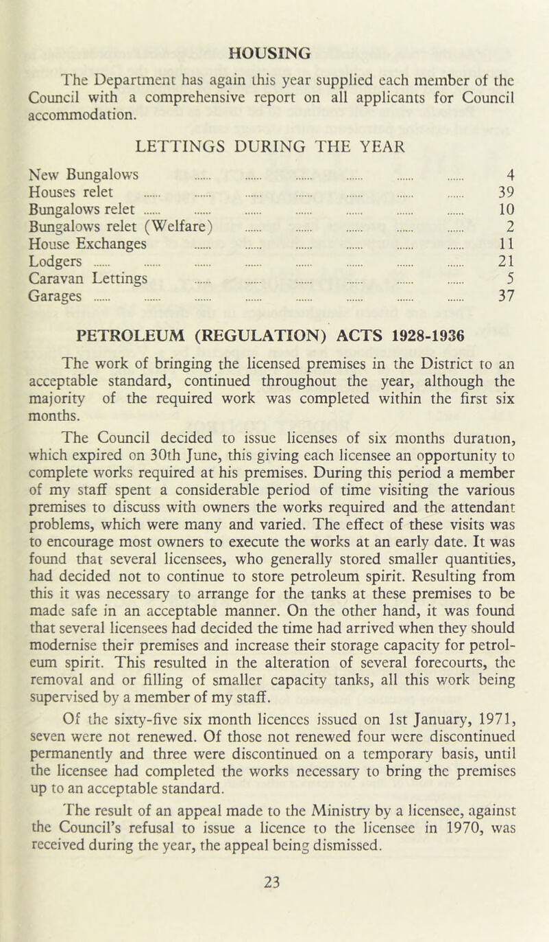 HOUSING The Department has again this year supplied each member of the Council with a comprehensive report on all applicants for Council accommodation. LETTINGS DURING THE YEAR New Bungalows 4 Houses relet 39 Bungalows relet 10 Bungalows relet (Welfare) 2 House Exchanges 11 Lodgers 21 Caravan Lettings 5 Garages 37 PETROLEUM (REGULATION) ACTS 1928-1936 The work of bringing the licensed premises in the District to an acceptable standard, continued throughout the year, although the majority of the required work was completed within the first six months. The Council decided to issue licenses of six months duration, which expired on 30th June, this giving each licensee an opportunity to complete works required at his premises. During this period a member of my staff spent a considerable period of time visiting the various premises to discuss with owners the works required and the attendant problems, which were many and varied. The effect of these visits was to encourage most owners to execute the works at an early date. It was found that several licensees, who generally stored smaller quantities, had decided not to continue to store petroleum spirit. Resulting from this it was necessary to arrange for the tanks at these premises to be made safe in an acceptable manner. On the other hand, it was found that several licensees had decided the time had arrived when they should modernise their premises and increase their storage capacity for petrol- eum spirit. This resulted in the alteration of several forecourts, the removal and or filling of smaller capacity tanks, all this work being super\dsed by a member of my staff. Of the sixty-five six month licences issued on 1st January, 1971, seven were not renewed. Of those not renewed four were discontinued permanently and three were discontinued on a temporary basis, until the licensee had completed the works necessary to bring the premises up to an acceptable standard. The result of an appeal made to the Ministry by a licensee, against the Council’s refusal to issue a licence to the licensee in 1970, was received during the year, the appeal being dismissed.