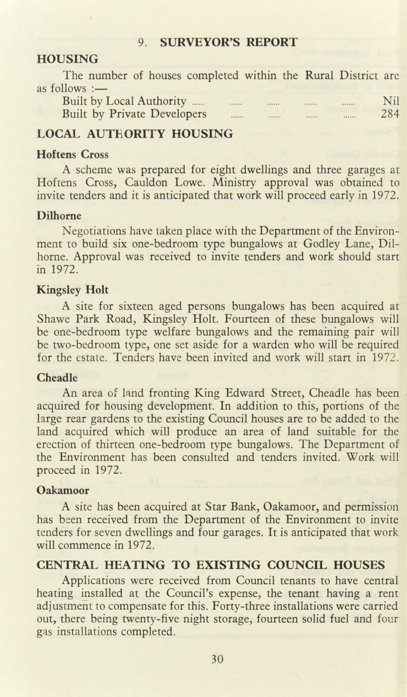 9. SURVEYOR’S REPORT HOUSING The number of houses completed within the Rural District arc as follows :— Built by Local Authority Nil Built by Private Developers 284 LOCAL AUTEORITY HOUSING Hoftens Cross A scheme was prepared for eight dwellings and three garages at Hoftens Cross, Cauldon Lowe. Ministry approval was obtained to invite tenders and it is anticipated that work will proceed early in 1972. Dilhome Negotiations have taken place with the Department of the Environ- ment to build six one-bedroom type bungalows at Godley Lane, Dil- horne. Approval was received to invite tenders and work should start in 1972. Kingsley Holt A site for sixteen aged persons bungalows has been acquired at Shawe Park Road, Kingsley Holt. Fourteen of these bungalows will be one-bedroom type welfare bungalows and the remaining pair will be two-bedroom type, one set aside for a warden who will be required for the estate. Tenders have been invited and work will stan in 1972. Cheadle An area of land fronting King Edward Street, Cheadle has been acquired for housing development. In addition to this, portions of the large rear gardens to the existing Council houses are to be added to the land acquired which will produce an area of land suitable for the erection of thirteen one-bedroom type bungalows. The Department of the Environment has been consulted and tenders invited. Work will proceed in 1972. Oakamoor A site has been acquired at Star Bank, Oakamoor, and permission has been received from the Department of the Environment to invite tenders for seven dwellings and four garages. It is anticipated that work will commence in 1972. CENTRAL HEATING TO EXISTING COUNCIL HOUSES Applications were received from Council tenants to have central heating installed at the Council’s expense, the tenant having a rent adjustment to compensate for this. Forty-three installations were carried out, there being twenty-five night storage, fourteen solid fuel and four gas installations completed.