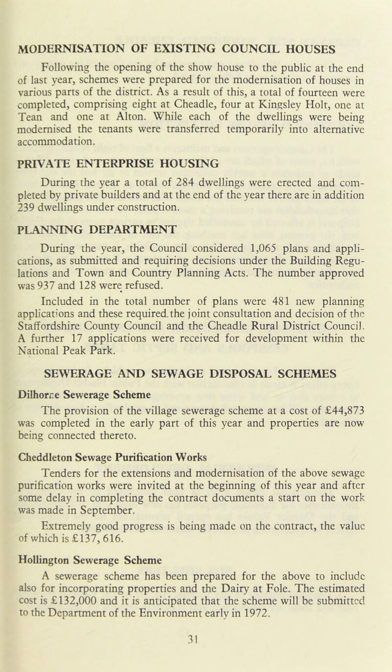 MODERNISATION OF EXISTING COUNCIL HOUSES Following the opening of the show house to the public at the end of last year, schemes were prepared for the modernisation of houses in various parts of the district. As a result of this, a total of fourteen were completed, comprising eight at Cheadlc, four at Kingsley Holt, one at Tean and one at Alton. While each of the dwellings were being modernised the tenants were transferred temporarily into alternative accommodation. PRIVATE ENTERPRISE HOUSING During the year a total of 284 dwellings were erected and com- pleted by private builders and at the end of the year there are in addition 239 dwellings under construction. PLANNING DEPARTMENT During the year, the Council considered 1,065 plans and appli- cations, as submitted and requiring decisions under the Building Regu- lations and Town and Country Planning Acts. The number approved was 937 and 128 were refused. Included in the total number of plans were 481 new planning applications and these required.the joint consultation and decision of the Staffordshire County Council and the Cheadle Rural District Council. A further 17 applications were received for development within the National Peak Park. SEWERAGE AND SEWAGE DISPOSAL SCHEMES Dilhorre Sewerage Scheme The provision of the village sewerage scheme at a cost of £44,873 was completed in the early part of this year and properties are now being connected thereto. Cheddleton Sewage Purification Works Tenders for the extensions and modernisation of the above sewage purification works were invited at the beginning of this year and after some delay in completing the contract documents a start on the work was made in September. Extremely good progress is being made on the contract, the value of which is £137,616. Hollington Sewerage Scheme A sewerage scheme has been prepared for the above to include also for incorporating properties and the Dairy at Foie. The estimated cost is £132,000 and it is anticipated that the scheme will be submitted to the Department of the Environment early in 1972.