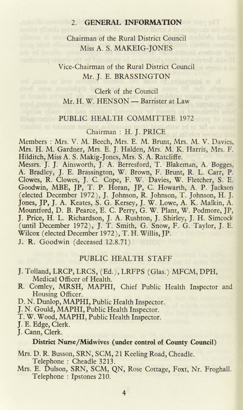 2. GENERAL INFORMATION Chairman of the Rural District Council Miss A. S. MAKEIG-JONES Vice-Chairman of the Rural District Council Mr. J. E. BRASSINGTON Clerk of the Council Mr. H. W. HENSON — Barrister at Law PUBLIC HEALTH COMMITTEE 1972 Chairman : H. J. PRICE Members : Mrs. V. M. Beech, Mrs. E. M. Brunt, Mrs. M. V. Davies, Mrs. H. M. Gardner, Mrs. E. J. Halden, Mrs. M. K. Harris, Mrs. F. Hilditch, Miss A. S. Makig-Jones, Mrs. S. A. Ratcliffe. Messrs. J. J. Ainsworth, J. A. Berresford, T. Blakeman, A. Bogges, A. Bradley, J. E. Brassington, W. Brown, F. Brunt, R. L. Carr, P. Clowes, R. Clowes, J. C. Cope, F. W. Davies, W. Fletcher, S. E. Goodwin, MBE, JP, T. P. Horan, JP, C. Howarth, A. P. Jackson (elected December 1972), J. Johnson, R. Johnson, T. Johnson, H. J. Jones, JP, J. A. Keates, S. G. Kersey, J. W. Lowe, A. K. Malkin, A. Mountford, D. B. Pearce, E. C. Perry, G. W. Plant, W. Podmore, JP, J. Price, H. L. Richardson, J. A. Rushton, J. Shirley, J. H. Simcock (until December 1972), J. T. Smith, G. Snow, F. G. Taylor, J. E. Wilcox (elected December 1972), T. H. Willis, JP. J. R. Goodwin (deceased 12.8.71) PUBLIC HEALTH STAFF J. Tolland, LRCP, LRCS, (Ed.), LRFPS (Glas.) MFCM, DPH, Medical Officer of Health. R. Comley, MRSH, MAPHI, Chief Public Health Inspector and Housing Officer. D. N. Dunlop, MAPHI, Public Health Inspector. J. N. Gould, MAPHI, Public Health Inspector. T. W. Wood, MAPHI, Public Health Inspector. J. E. Edge, Clerk. J. Cann, Clerk. District Nurse/Mid wives (under control of County Council) Mrs. D. R. Busson, SRN, SCM, 21 Keeling Road, Cheadle. Telephone : Cheadle 3213. Mrs. E. Dulson, SRN, SCM, QN, Rose Cottage, Foxt, Nr. Froghall. Telephone : Ipstones210.