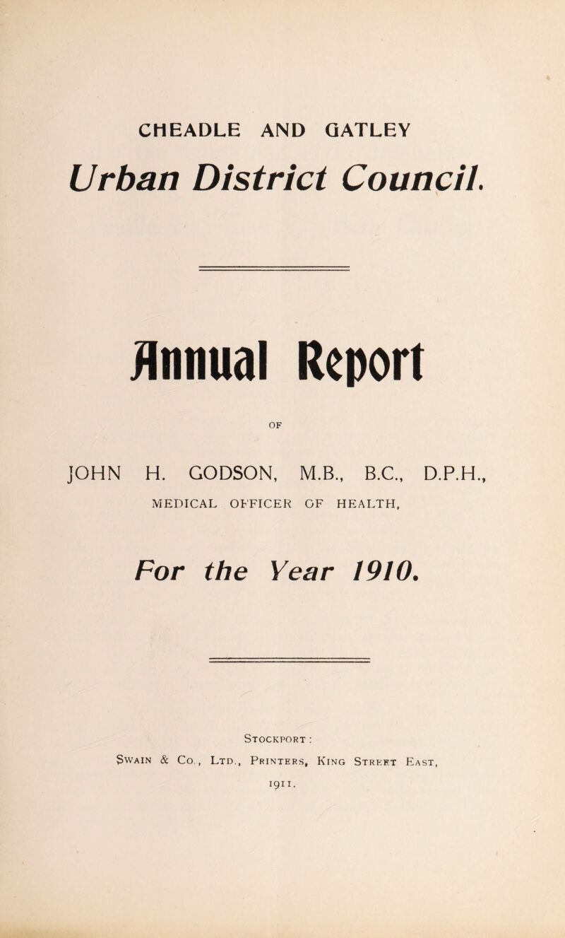 CHEADLE AND QATLEY Urban District Council. Jlnnual Report OF JOHN H. GODSON, M.B., B.C., D.P.H., MEDICAL OFFICER OF HEALTH, For the Year 1910, Stockport: Swain & Co., Ltd., Printers, King Street East,