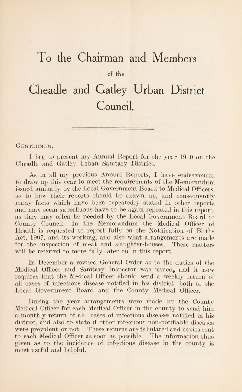 To the Chairman and Members of the Cheadle and Gatley Urban District Council. Gentlemen, I beg to present my Annual Report for the year 1910 on tlie Cheadle and Gatley Urban Sanitary District. As in all my previous Annual Reports, I have endeavoured to draw up this year to meet the requirements of the Memorandum issued annually by the Local Government Boaid to Medical Officers, as to how their reports should be drawn up, and consequently many facts which have been repeatedly stated in other reports and may seem superfluous have to be again repeated in this report, as they may often be needed by the Local Government Board or County Council. In the Memorandum the Medical Officer of Health is requested to report full}^ on the Notification of Births x\ct, 1907, and its working, and also what arrangements are made for the inspection of meat and slaughter-houses. These matters will be referred to more fully later on in this report. In December a revised General Order as to the duties of the Medical Officer and Sanitary Inspector was issued, and it now requires that the Medical Officer should send a weekly return of all cases of infectious disease notified in his district, both to the Local Government Board and the County Medical Officer. During the year arrangements were made by the County Medical Officer for each Medical Officer in the county;^ to send him a monthlv return of all cases of infectious diseases notified in his district, and also to state if other infectious non-notifiable diseases were prevalent or not. These returns are tabulated and copies sent to each Medical Officer as soon as possible. The information thus given as to the incidence of infectious disease in the county is most useful and helpful.