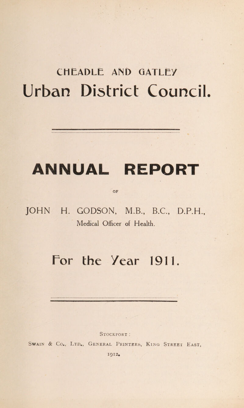 CMEADLE AND QATLE/ Urban District Council. ANNUAL REPORT OF JOHN H. GODSON, M.B.. B.C., D.P.H., Medical Officer of Health. For the Year 1911. Stockport; Swain & Co., Ltd,, General Printers^ King Street East, 1912.