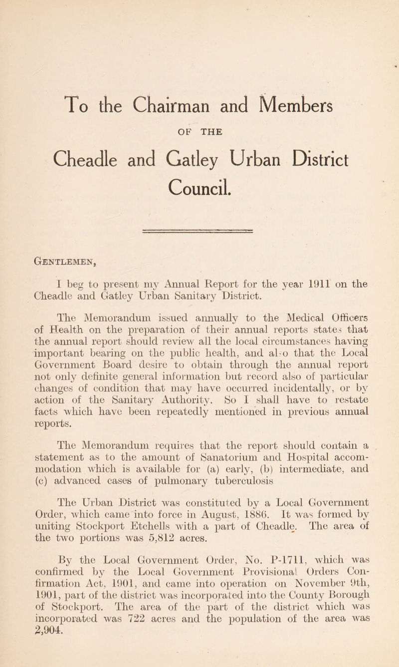 To the Chairman and Members OF THE Cheadle and Gatley Urban District Council. Gentlemen, I beg to present niy xMmual Report for the year 1911 on the Cheadle and Gatley Urban Sanitary District. The Memorandum issued annually to the Medical Officers of Health on the preparation of their annual reports states that the annual report should review all the local circumstances having important bearing on the public health, and aho that the Local Government Board desire to obtain through the annual report not only definite general information but record also of particular changes of condition that may have occurred incidentally, or by action of the Sanitary Authority. So I shall have to restate facts which have been repeatedly mentioned in previous annual reports. The Memorandum requires that the report should contain a statement as to the amount of Sanatorium and Hospital accom- modation which is available for (a) early, (b) intermediate, and (c) advanced cases of pulmonary tuberculosis The Urban District was constituted by a Local Government Order, which came into force in August, 1886. It was formed by uniting Stockport Etchells with a part of Cheadle. The area of the two portions was 5,812 acres. By the Local Government Order, No. P-1711, which was confirmed by the Local Government Provisional Orders Con- firmation Act, 1901, and came into operation on November 9th, 1901, x^art of the district was incorporated into the County Borough of Stockport. The area of the yjart of the district which was incoiqoorated was 722 acres and the x^opula-lion of the area was 2,904.