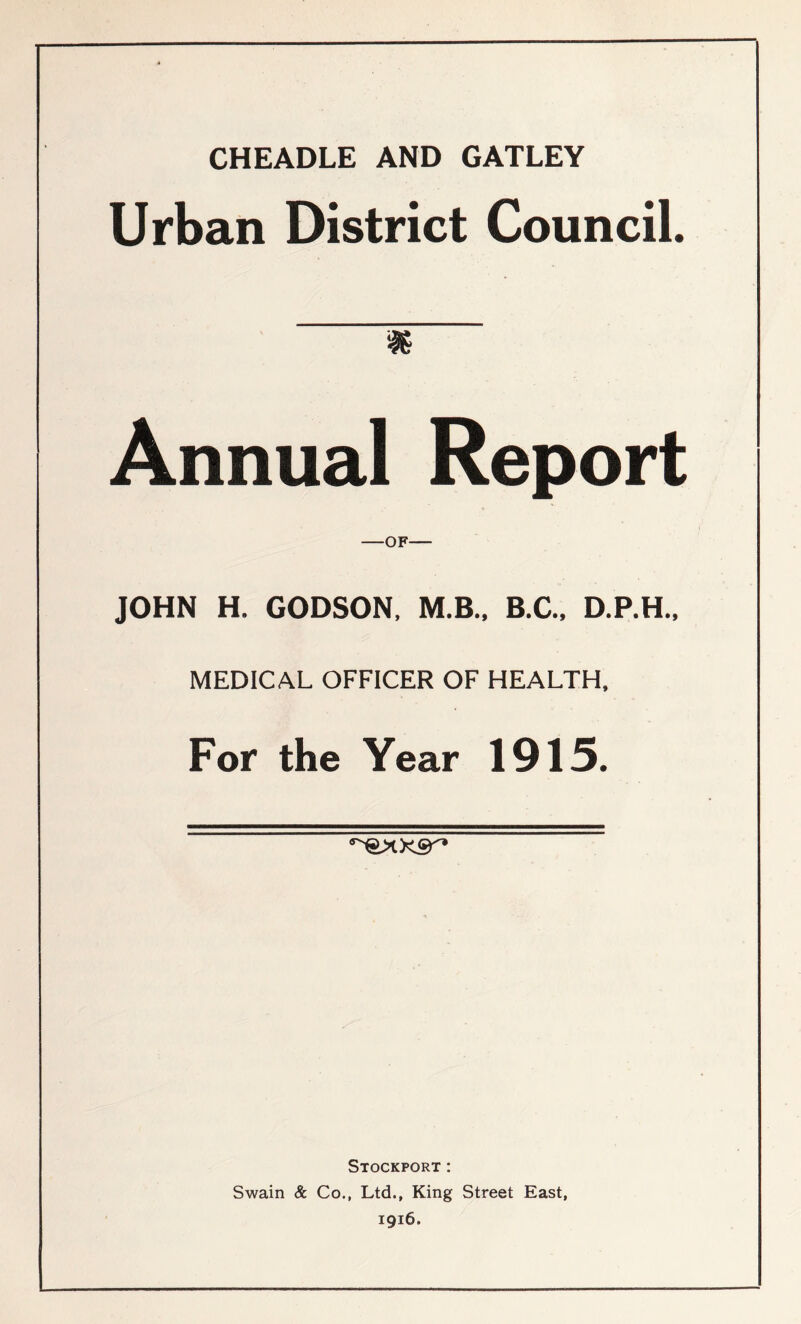 CHEADLE AND GATLEY Urban District Council. i Annual Report OF JOHN H. GODSON, M.B.. B.C.. D.P.H., MEDICAL OFFICER OF HEALTH, For the Year 1915. Stockport: Swain & Co., Ltd., King Street East, 1916.