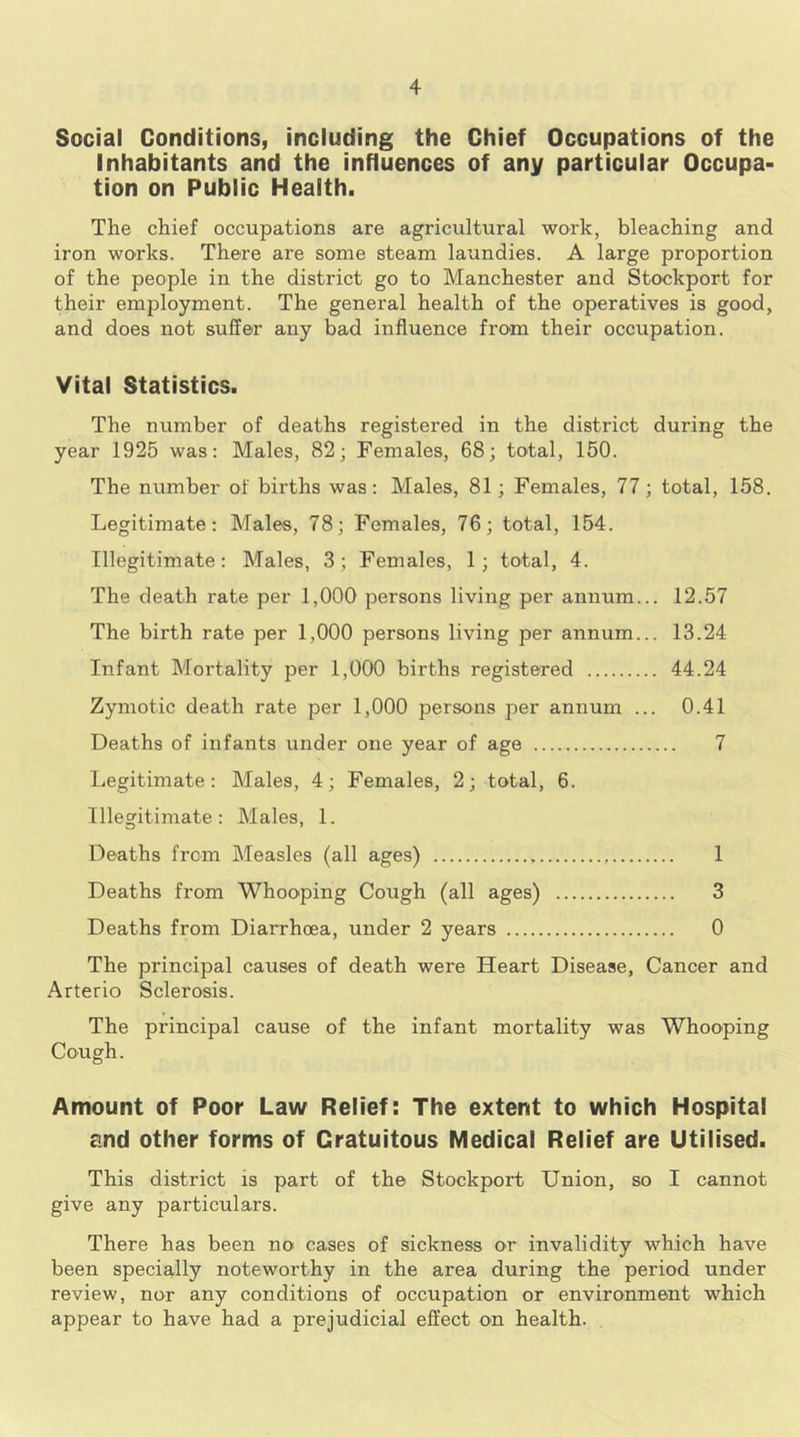 Social Conditions, including the Chief Occupations of the Inhabitants and the influences of any particular Occupa- tion on Public Health. The chief occupations are agricultural work, bleaching and iron works. There are some steam laundies. A large proportion of the people in the district go to Manchester and Stockport for their employment. The general health of the operatives is good, and does not suffer any bad influence fro-m their occupation. Vital Statistics. The number of deaths registered in the district during the year 1925 was: Males, 82; Females, 68; total, 150. The number of births was: Males, 81; Females, 77; total, 158. Legitimate: Males, 78; Females, 76; total, 154. Illegitimate: Males, 3; Females, 1; total, 4. The death rate per 1,000 persons living per annum... 12.57 The birth rate per 1,000 persons living per annum... 13.24 Infant Mortality per 1,000 births registered 44.24 Zymotic death rate per 1,000 persons per annum ... 0.41 Deaths of infants under one year of age 7 Legitimate: Males, 4; Females, 2; total, 6. Illegitimate: Males, 1. Deaths from Measles (all ages) 1 Deaths from Whooping Cough (all ages) 3 Deaths from Diarrhoea, under 2 years 0 The principal causes of death were Heart Disease, Cancer and Arterio Sclerosis. The principal cause of the infant mortality was Whooping Cough. Amount of Poor Law Relief: The extent to which Hospital and other forms of Gratuitous Medical Relief are Utilised. This district is part of the Stockport Union, so I cannot give any particulars. There has been no cases of sickness or invalidity which have been specially noteworthy in the area during the period under review, nor any conditions of occupation or environment which appear to have had a prejudicial effect on health.