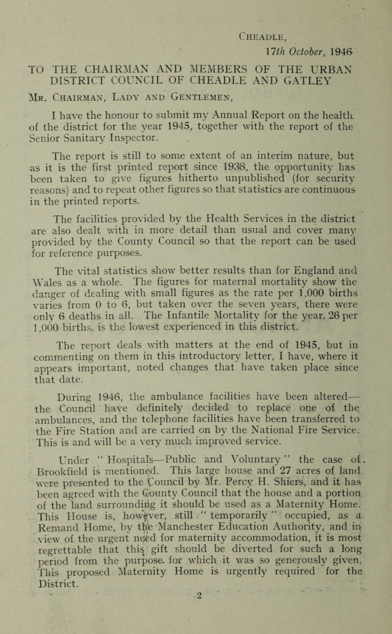 Cheadle, \lth October, 1946- TO THE CHAIRMAN AND MEMBERS OF THE URBAN DISTRICT COUNCIL OF CHEADLE AND GATLEY Mr. Chairman, Lady and Gentlemen, I have the honour to submit my Annual Report on the healtli of the district for the year 1945, together with the report of the Senior Sanitary Inspector. The report is still to some extent of an interim nature, but as it is the first printed report since 1938, the opportunity has been taken to give figures hitherto unpublished (for security reasons) and to repeat other figures so that statistics are continuous in the printed reports. The facilities provided by the Health Services in the district are also dealt with in more detail than usual and cover many provided by the County Council so that the report can be used for reference purposes. The vital statistics show better results than for England and Wales as a whole. The figures for maternal mortality show the danger of dealing with small figures as the rate per 1,000 births varies from 0 to 6, but taken over the seven years, there were only 6 deaths in all. The Infantile ^Mortality for the year, 26 per 1,000 births, is the lowest experienced in this district. The report deals with matters at the end of 1945, but in commenting on them in this introductory letter, I have, where it appears important, noted changes that have taken place since that date. During 1946, the ambulance facilities have been altered— the Council have definitely decided to replace one of the ambulances, and the telephone facilities have been transferred to the Fire Station and are carried on by the National Fire Service. This is and will be a very much improved service. Under Hospitals—Public and Voluntary the case of. Brookfield is mentioned. This large house and 27 acres of land were presented to the Council by Mr. Percy H. Shiers, and it has been agreed with the County Council that the house and a portion of the land surrounding it should be used as a Maternity Home! This House is, however, still  temporarily  occupied, as a Remand Home, bv thb‘Manchester Education Authority, and in view of. the urgent need for maternity accommodation, it is most regrettable that this; gift should be diverted for such a long period from the purpose, for whicRdt was so generously given. This proposed Maternity Home is urgently required for the District.