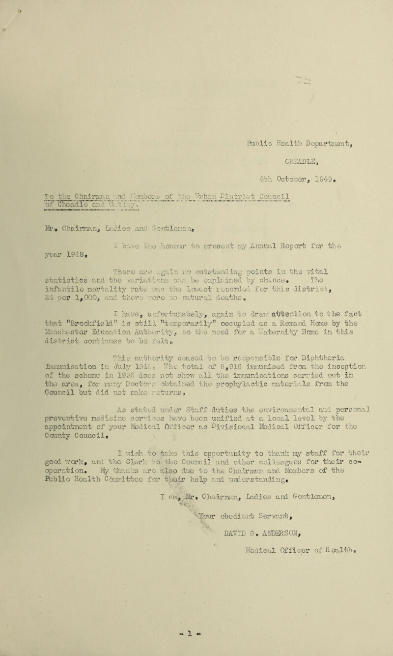 i'^blio Heal'L'h Departnent, CF!L/J)LE, 'it; li Oc t o b GT, 1949, To trie Cho.irriif.r’. -of _!ic^ Urban I^iotrlct of Chocxdle and ]'&■» Chalmin, LadJ.ea an.d. UontleriGn, 1 havG iino honour to present rr/ Annual Report for the year 19-188 There are no outstardin^ points in the vital statistics emd the variations oar. b>j onplained by cbance* TliO infcuitilG mortality rate vras tho IcA/cst i-ooordon for this district, 24 per 1,000, and there ■.aero no ratural deaths, I. have, uvifortuna.tely, again to (Irexr attention to the fact thfit Brookfield” is still temporarily occupied as a Remand Home by the I'b.nohester Edu.cs.tion A.uthority» so the need for a Haternity Homo in this district continues to be .fsltt. This a.uthority ceased to be responsible for Diphtheria. Irmriunisation in July 1948 ^ The total of 8,916 iimviunised from the inception of the scheme in 1956 does not shov.- all tlie immunisations cenried out in tho area, for rmny Doctors obtained the prophylactic materials fran the Council but did not ma.IcG returnsa As stated under Staff duties the environmental and personal preventive medicine services have boon unified at a local lovol by the appointment of your ifedical Officer as divisional Ifedical Officer for the County Council, I r;ish to take this opportunity to thank my staff for their good, v.'crk, and the Clerk to tlio Coursi], and other colleagues for their co- operation. % thanks aro also due to the Chairman and Membors of the Riblio Health Committoo for thoir help and understanding, I mm, 14-» Chairmiun, Ladies and Gentlemen, ‘‘Ofour obedi-ent Serva.nt, V. DAV11) G. AITDHRSON, f Medical Officer of Health, « 1 »