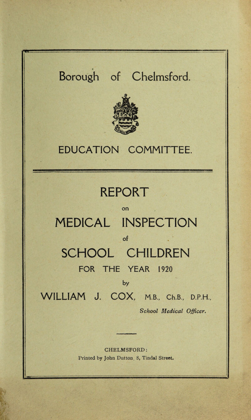 EDUCATION COMMITTEE. REPORT MEDICAL INSPECTION of SCHOOL CHILDREN FOR THE YEAR 1920 by WILLIAM J. COX, M.B., Ch.B., D.P.H., School Medical Officer. CHELMSFORD: Printed by John Dutton. 8, Tindal Street.