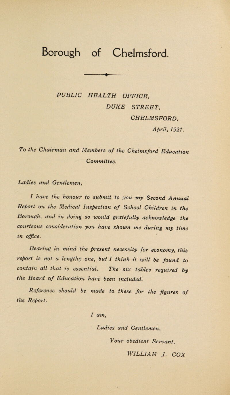 ♦ PUBLIC HEALTH OFFICE, DUKE STREET, CHELMSFORD, April, 7927. To Chairman and Members of the Chelmsford Education Committee. Ladies and Gentlemen, / Aave honour to submit to you my Second Annual Report on the Medical Inspection of School Children in the Borough, and in doing so would gratefully acknowledge the courteous consideration you have shown me during my time in office. Bearing in mind the present necessity for economy, this report is not a lengthy one, but I think it will be found to contain all that is essential. The six tables required by the Board of Education have been included. Reference should be made to these for the figures of the Report. I am, Ladies and Gentlemen, Your obedient Servant, WILLIAM J. COX