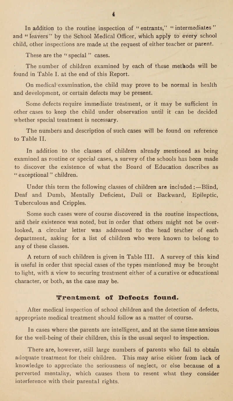 In addition to the routine inspection of “ entrants,” “ intermediates ” and “ leavers ” by the School Medical Officer, which apply to every school child, other inspections are made at the request of either teacher or parent. These are the “ special ” cases. The number of children examined by each of these methods will be found in Table I. at the end of this Report. On medical examination, the child may prove to be normal in health and development, or certain defects may be present. Some defects require immediate treatment, or it may be sufficient in other cases to keep the child under observation until it can be decided whether special treatment is necessary. The numbers and description of such cases will be found on reference to Table II. In addition to the classes of children already mentioned as being examined as routine or special cases, a survey of the schools has been made to discover the existence of what the Board of Education describes as “ exceptional ” children. Under this term the following classes of children are included :—Blind, Deaf and Dumb, Mentally Deficient, Dull or Backward, Epileptic, Tuberculous and Cripples. Some such cases were of course discovered in the routine inspections, and their existence was noted, but in order that others might not be over¬ looked, a circular letter was addressed to the head teacher of each department, asking for a list of children who were known to belong to any of these classes. A return of such children is given in Table III. A survey of this kind is useful in order that special cases of the types mentioned may be brought to light, with a view to securing treatment either of a curative or educational character, or both, as the case may be. Treatment of Defects found. After medical inspection of school children and the detection of defects, appropriate medical treatment should follow as a matter of course. In cases where the parents are intelligent, and at the same time anxious for the well-being of their children, this is the usual sequel to inspection. There are, however, still large numbers of parents who fail to obtain adequate treatment for their children. This may arise either from lack of knowledge to appreciate the seriousness of neglect, or else because of a perverted mentality, which causes them to resent what they consider interference with their parental rights.