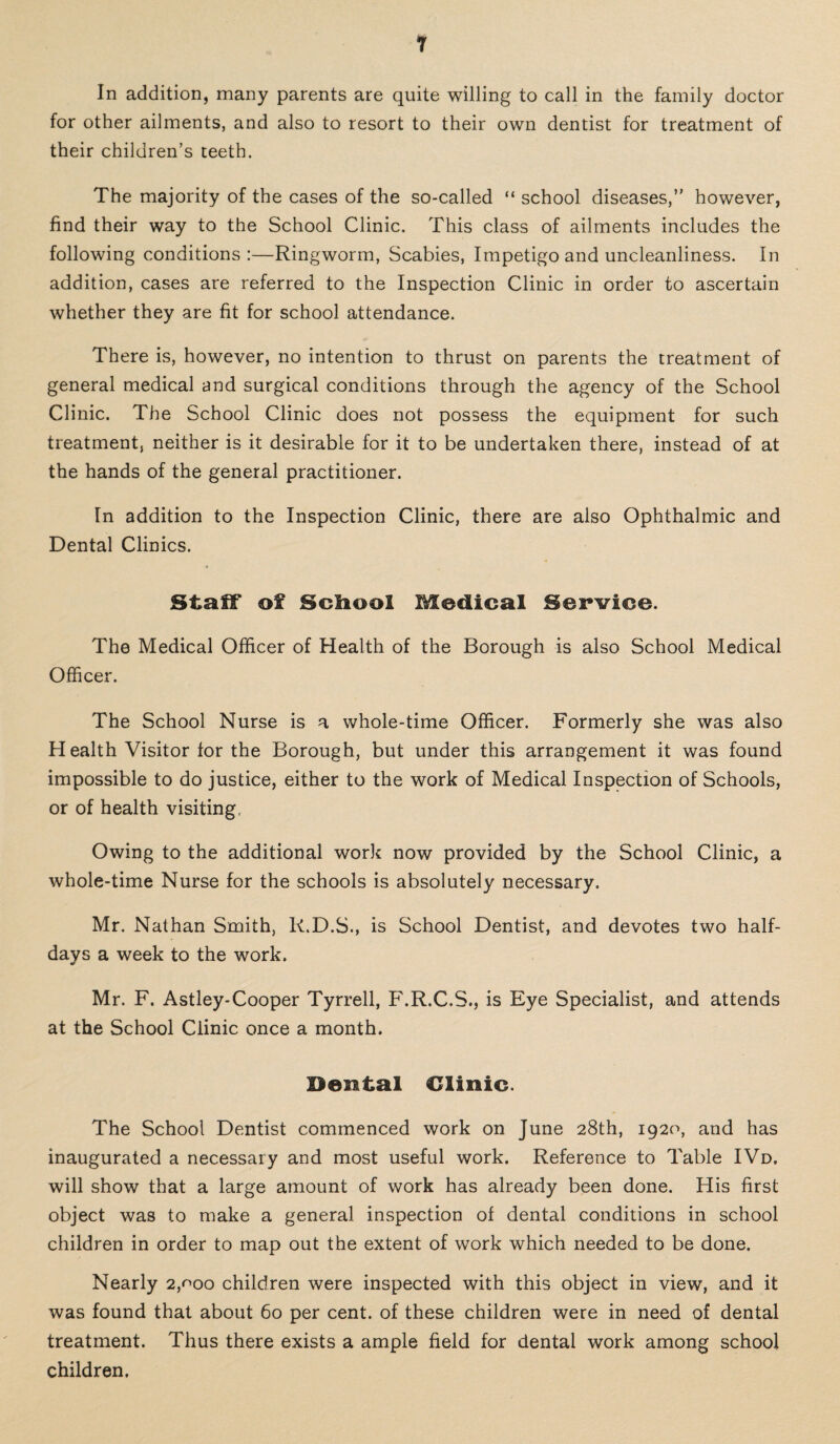 1 In addition, many parents are quite willing to call in the family doctor for other ailments, and also to resort to their own dentist for treatment of their children’s teeth. The majority of the cases of the so-called “ school diseases,” however, find their way to the School Clinic. This class of ailments includes the following conditions :—Ringworm, Scabies, Impetigo and uncleanliness. In addition, cases are referred to the Inspection Clinic in order to ascertain whether they are fit for school attendance. There is, however, no intention to thrust on parents the treatment of general medical and surgical conditions through the agency of the School Clinic. The School Clinic does not possess the equipment for such treatment, neither is it desirable for it to be undertaken there, instead of at the hands of the general practitioner. In addition to the Inspection Clinic, there are also Ophthalmic and Dental Clinics. StalT of School Medical Service. The Medical Officer of Health of the Borough is also School Medical Officer. The School Nurse is a whole-time Officer. Formerly she was also H ealth Visitor for the Borough, but under this arrangement it was found impossible to do justice, either to the work of Medical Inspection of Schools, or of health visiting. Owing to the additional work now provided by the School Clinic, a whole-time Nurse for the schools is absolutely necessary. Mr. Nathan Smith, R.D.S., is School Dentist, and devotes two half¬ days a week to the work. Mr. F. Astley-Cooper Tyrrell, F.R.C.S., is Eye Specialist, and attends at the School Clinic once a month. Dental Clinic. The School Dentist commenced work on June 28th, 1920, and has inaugurated a necessary and most useful work. Reference to Table IVd, will show that a large amount of work has already been done. His first object was to make a general inspection of dental conditions in school children in order to map out the extent of work which needed to be done. Nearly 2,^00 children were inspected with this object in view, and it was found that about 60 per cent, of these children were in need of dental treatment. Thus there exists a ample field for dental work among school children.