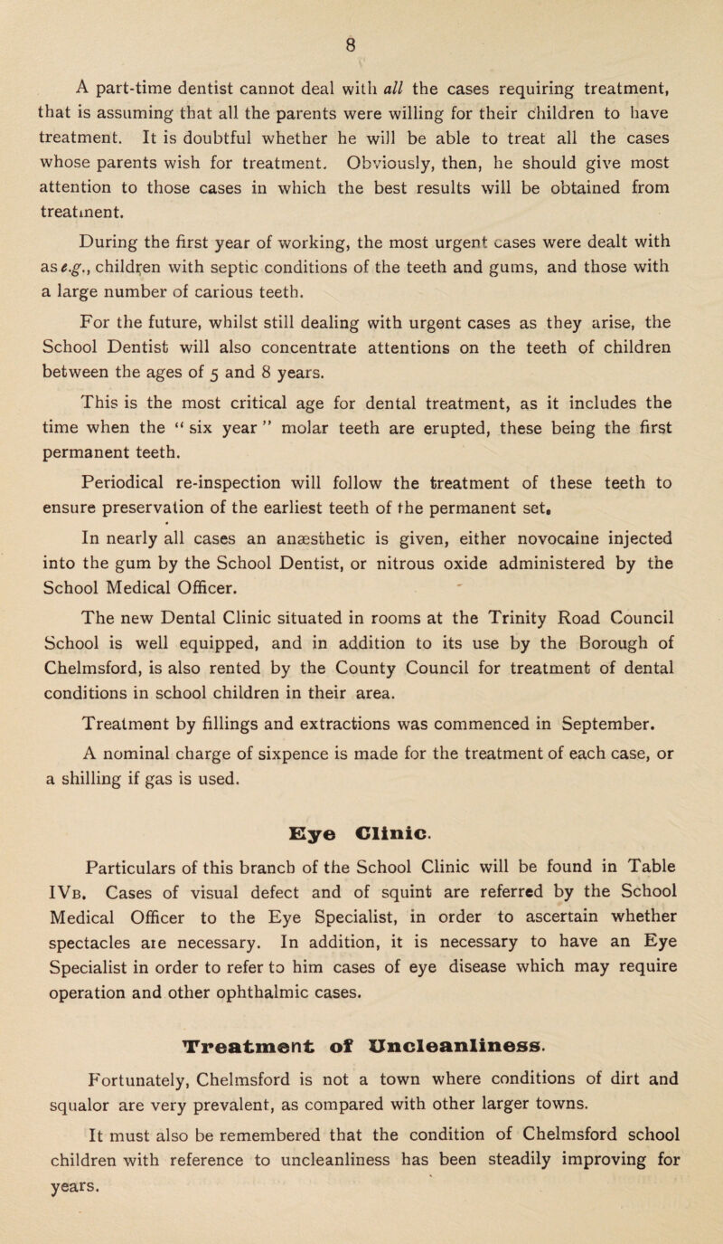 A part-time dentist cannot deal with all the cases requiring treatment, that is assuming that all the parents were willing for their children to have treatment. It is doubtful whether he will be able to treat all the cases whose parents wish for treatment. Obviously, then, he should give most attention to those cases in which the best results will be obtained from treatment. During the first year of working, the most urgent cases were dealt with as^.g\, children with septic conditions of the teeth and gums, and those with a large number of carious teeth. For the future, whilst still dealing with urgent cases as they arise, the School Dentist will also concentrate attentions on the teeth of children between the ages of 5 and 8 years. This is the most critical age for dental treatment, as it includes the time when the “ six year ” molar teeth are erupted, these being the first permanent teeth. Periodical re-inspection will follow the treatment of these teeth to ensure preservation of the earliest teeth of the permanent set, 0 In nearly all cases an anaesthetic is given, either novocaine injected into the gum by the School Dentist, or nitrous oxide administered by the School Medical Officer. The new Dental Clinic situated in rooms at the Trinity Road Council School is well equipped, and in addition to its use by the Borough of Chelmsford, is also rented by the County Council for treatment of dental conditions in school children in their area. Treatment by fillings and extractions was commenced in September. A nominal charge of sixpence is made for the treatment of each case, or a shilling if gas is used. Eye Clinic. Particulars of this branch of the School Clinic will be found in Table IVb. Cases of visual defect and of squint are referred by the School Medical Officer to the Eye Specialist, in order to ascertain whether spectacles aie necessary. In addition, it is necessary to have an Eye Specialist in order to refer to him cases of eye disease which may require operation and other ophthalmic cases. Treatment of Uncleanliness. Fortunately, Chelmsford is not a town where conditions of dirt and squalor are very prevalent, as compared with other larger towns. It must also be remembered that the condition of Chelmsford school children with reference to uncleanliness has been steadily improving for * years.