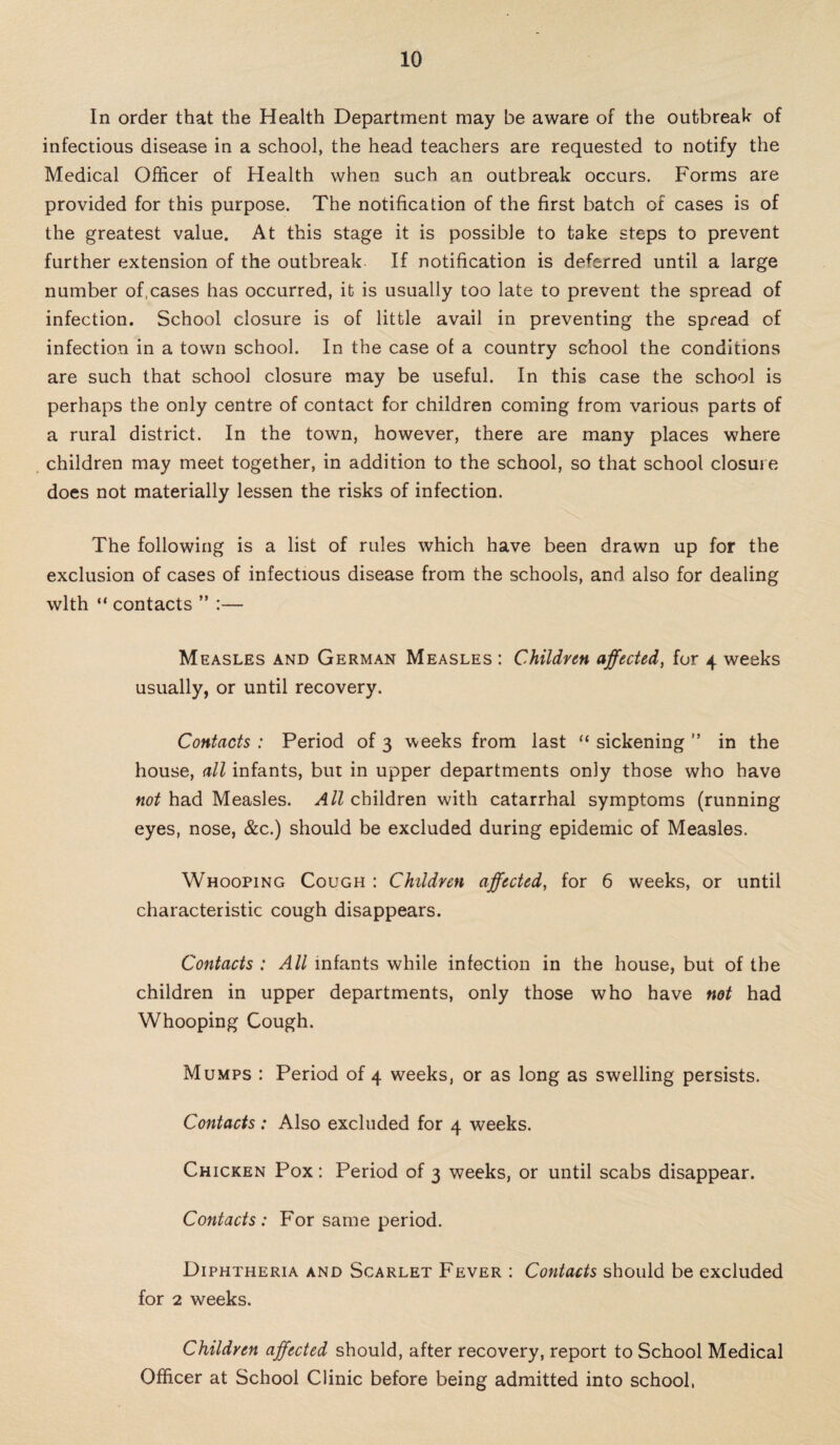 In order that the Health Department may be aware of the outbreak of infectious disease in a school, the head teachers are requested to notify the Medical Officer of Health when such an outbreak occurs. Forms are provided for this purpose. The notification of the first batch of cases is of the greatest value. At this stage it is possible to take steps to prevent further extension of the outbreak If notification is deferred until a large number of,cases has occurred, it is usually too late to prevent the spread of infection. School closure is of little avail in preventing the spread of infection in a town school. In the case of a country school the conditions are such that school closure may be useful. In this case the school is perhaps the only centre of contact for children coming from various parts of a rural district. In the town, however, there are many places where children may meet together, in addition to the school, so that school closure does not materially lessen the risks of infection. The following is a list of rules which have been drawn up for the exclusion of cases of infectious disease from the schools, and also for dealing with “ contacts ” :— Measles and German Measles : Children affected, for 4 weeks usually, or until recovery. Contacts : Period of 3 weeks from last “ sickening ” in the house, all infants, but in upper departments only those who have not had Measles. All children with catarrhal symptoms (running eyes, nose, &c.) should be excluded during epidemic of Measles. Whooping Cough : Children affected, for 6 weeks, or until characteristic cough disappears. Contacts : All infants while infection in the house, but of the children in upper departments, only those who have not had Whooping Cough. Mumps : Period of 4 weeks, or as long as swelling persists. Contacts: Also excluded for 4 weeks. Chicken Pox : Period of 3 weeks, or until scabs disappear. Contacts: For same period. Diphtheria and Scarlet Fever : Contacts should be excluded for 2 weeks. Children affected should, after recovery, report to School Medical Officer at School Clinic before being admitted into school,