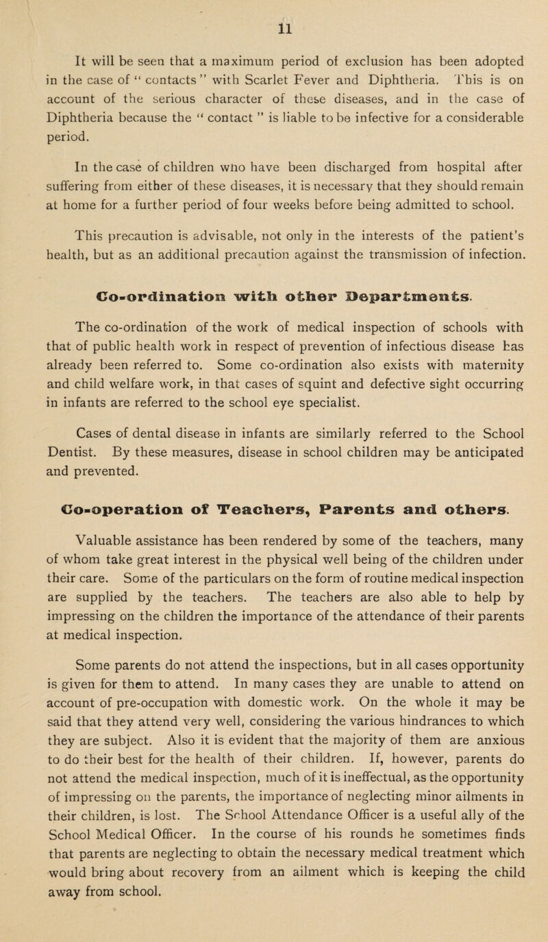 It will be seen that a maximum period of exclusion has been adopted in the case of “ contacts” with Scarlet Fever and Diphtheria. This is on account of the serious character of these diseases, and in the case of Diphtheria because the “ contact ” is liable to be infective for a considerable period. In the case of children wno have been discharged from hospital after suffering from either of these diseases, it is necessary that they should remain at home for a further period of four weeks before being admitted to school. This precaution is advisable, not only in the interests of the patient’s health, but as an additional precaution against the transmission of infection. Co-ordination witli other Departments. The co-ordination of the work of medical inspection of schools with that of public health work in respect of prevention of infectious disease has already been referred to. Some co-ordination also exists with maternity and child welfare work, in that cases of squint and defective sight occurring in infants are referred to the school eye specialist. Cases of dental disease in infants are similarly referred to the School Dentist. By these measures, disease in school children may be anticipated and prevented. Co-operation of Teachers, Parents and others. Valuable assistance has been rendered by some of the teachers, many of whom take great interest in the physical well being of the children under their care. Some of the particulars on the form of routine medical inspection are supplied by the teachers. The teachers are also able to help by impressing on the children the importance of the attendance of their parents at medical inspection. Some parents do not attend the inspections, but in all cases opportunity is given for them to attend. In many cases they are unable to attend on account of pre-occupation with domestic work. On the whole it may be said that they attend very well, considering the various hindrances to which they are subject. Also it is evident that the majority of them are anxious to do their best for the health of their children. If, however, parents do not attend the medical inspection, much of it is ineffectual, as the opportunity of impressing on the parents, the importance of neglecting minor ailments in their children, is lost. The School Attendance Officer is a useful ally of the School Medical Officer. In the course of his rounds he sometimes finds that parents are neglecting to obtain the necessary medical treatment which would bring about recovery from an ailment which is keeping the child away from school.