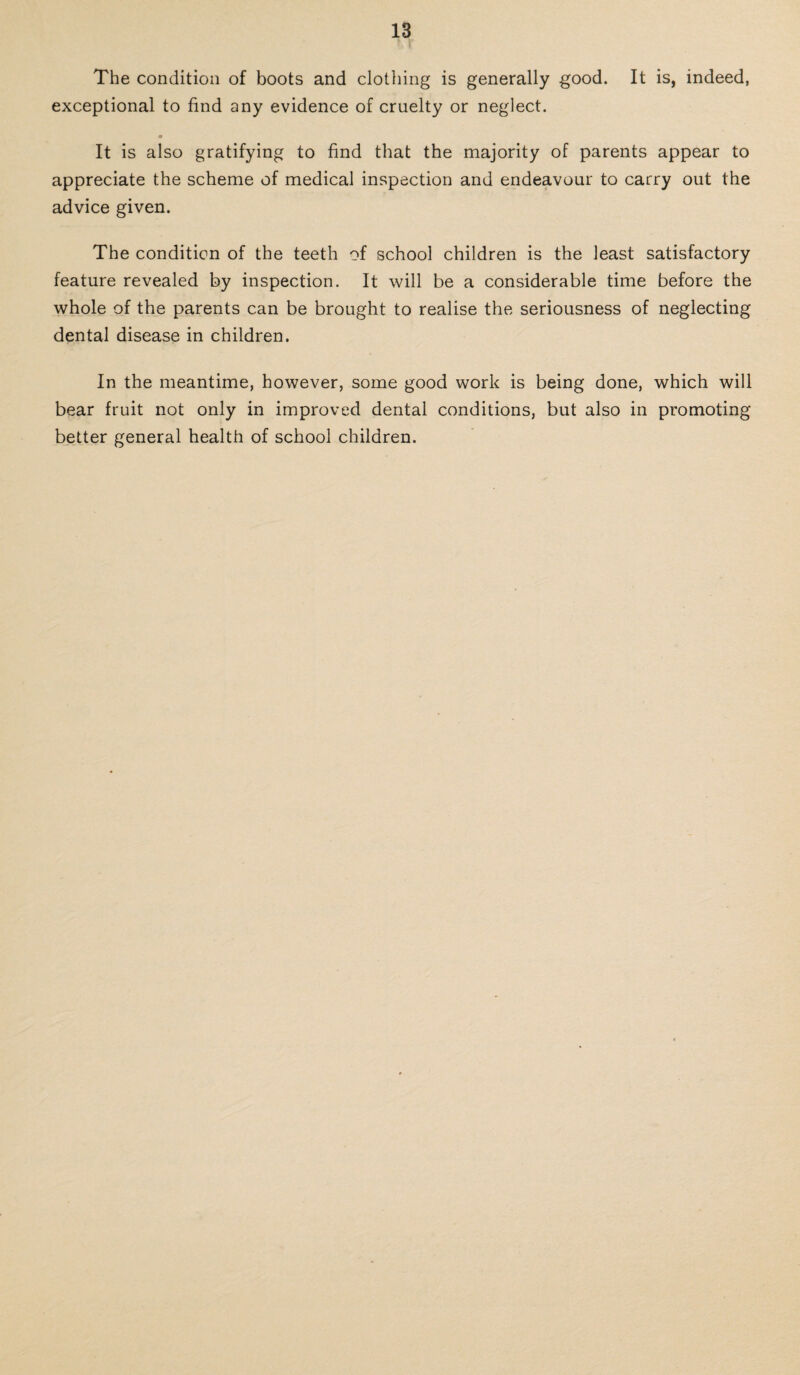 The condition of boots and clothing is generally good. It is, indeed, exceptional to find any evidence of cruelty or neglect. a It is also gratifying to find that the majority of parents appear to appreciate the scheme of medical inspection and endeavour to carry out the advice given. The condition of the teeth of school children is the least satisfactory feature revealed by inspection. It will be a considerable time before the whole of the parents can be brought to realise the seriousness of neglecting dental disease in children. In the meantime, however, some good work is being done, which will bear fruit not only in improved dental conditions, but also in promoting better general health of school children.