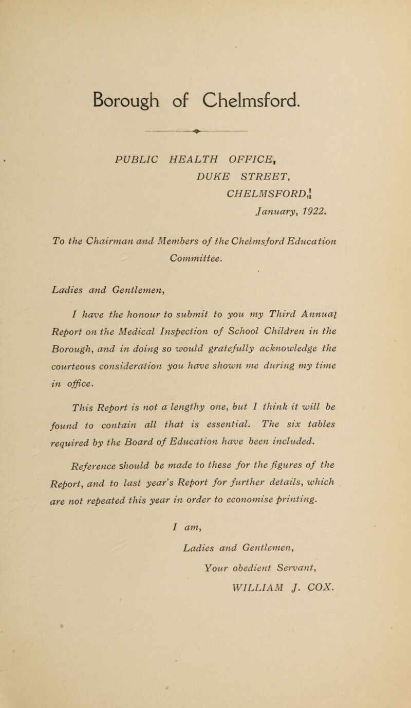 Borough of Chelmsford. PUBLIC HEALTH OFFICE, DUKE STREET, CHELMSFORD,J January, 1922. To the Chairman and Members of the Chelmsford Education Committee. Ladies and Gentlemen, I have the honour to submit to you my Third Annual Report on the Medical Inspection of School Children in the Borough, and in doing so would gratefully acknowledge the courteous consideration you have shown me during my time in office. This Report is not a lengthy one, but I think it will be found to contain all that is essential. The six tables required by the Board of Education have been included. Reference should be made to these for the figures of the Report, and to last year's Report for further details, which are not repeated this year in order to economise printing. I am, Ladies and Gentlemen, Your obedient Servant, WILLIAM J. COX.