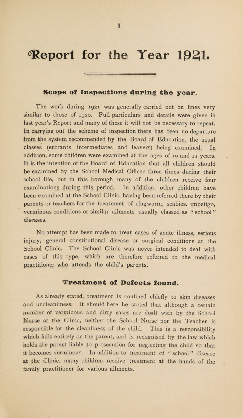 Report for the Year 1931. Scope of Inspections during the year. The work during 1921 was generally carried out on lines very similar to those of 1920. Full particulars and details were given in last year’s Report and many of these it will not be necessary to repeat. In carrying out the scheme of inspection there has been no departure from the system recommended by the Board of Education, the usual classes (entrants, intermediates and leavers) being examined. In addition, some children were examined at the ages of 10 and n years. It is the intention of the Board of Education that all children should be examined by the School Medical Officer three times during their school life, but in this borough many of the children receive four examinations during this period. In addition, other children have been examined at the School Clinic, having been referred there by their parents or teachers for the treatment of ringworm, scabies, impetigo, verminous conditions or similar ailments usually classed as “ school ” diseases. No attempt has been made to treat cases of acute illness, serious injury, general constitutional disease or surgical conditions at the School Clinic. The School Clinic was never intended to deal with cases of this type, which are therefore referred to the medical practitioner who attends the child’s parents. Treatment of Befecfcs found. As already stated, treatment is confined chiefly to skin diseases and uncleanliness. It should here be stated that although a certain number of verminous and dirty cases are dealt with by the School Nurse at the Clinic, neither the School Nurse nor the Teacher is responsible for the cleanliness of the child. This is a responsibility which falls entirely on the parent, and is recognised by the law which holds the parent liable to prosecution for neglecting the child so that it becomes verminous. In addition to treatment of '‘school” disease at the Clinic, many children receive treatment at the hands of the family practitioner for various ailments.