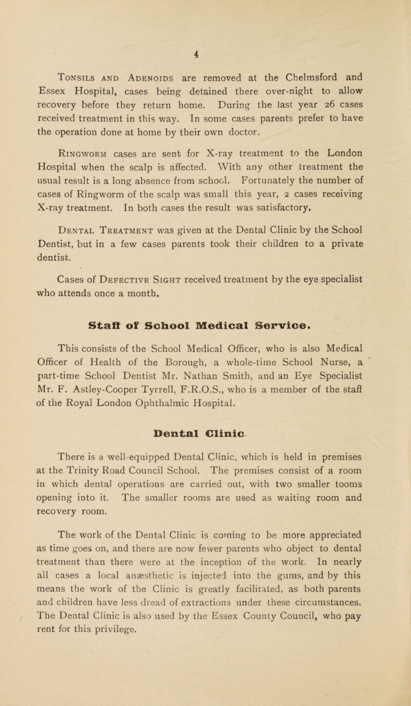 Tonsils and Adenoids are removed at the Chelmsford and Essex Hospital, cases being detained there over-night to allow recovery before they return home. During the last year 26 cases received treatment in this way. In some cases parents prefer to have the operation done at home by their own doctor. Ringworm cases are sent for X-ray treatment to the London Hospital when the scalp is affected. With any other treatment the usual result is a long absence from school. Fortunately the number of cases of Ringworm of the scalp was small this year, 2 cases receiving X-ray treatment. In both cases the result was satisfactory. Dental Treatment was given at the Dental Clinic by the School Dentist, but in a few cases parents took their children to a private dentist. Cases of Defective Sight received treatment by the eye specialist who attends once a month. Staff of Scliool Medical Service. This consists of the School Medical Officer, who is also Medical Officer of Health of the Borough, a whole-time School Nurse, a part-time School Dentist Mr. Nathan Smith, and an Eye Specialist Mr. F. Astley-Cooper Tyrrell, F.R.O.S., who is a member of the staff of the Royal London Ophthalmic Hospital. Dental Clinic There is a well-equipped Dental Clinic, which is held in premises at the Trinity Road Council School. The premises consist of a room in which dental operations are carried out, with two smaller tooms opening into it. The smaller rooms are used as waiting room and recovery room. The work of the Dental Clinic is coming to be more appreciated as time goes on, and there are now fewer parents who object to dental treatment than there were at the inception of the work. In nearly all cases a local anaesthetic is injected into the gums, and by this means the work of the Clinic is greatly facilitated, as both parents and children have less dread of extractions under these circumstances. The Dental Clinic is also used by the Essex County Council, who pay rent for this privilege.