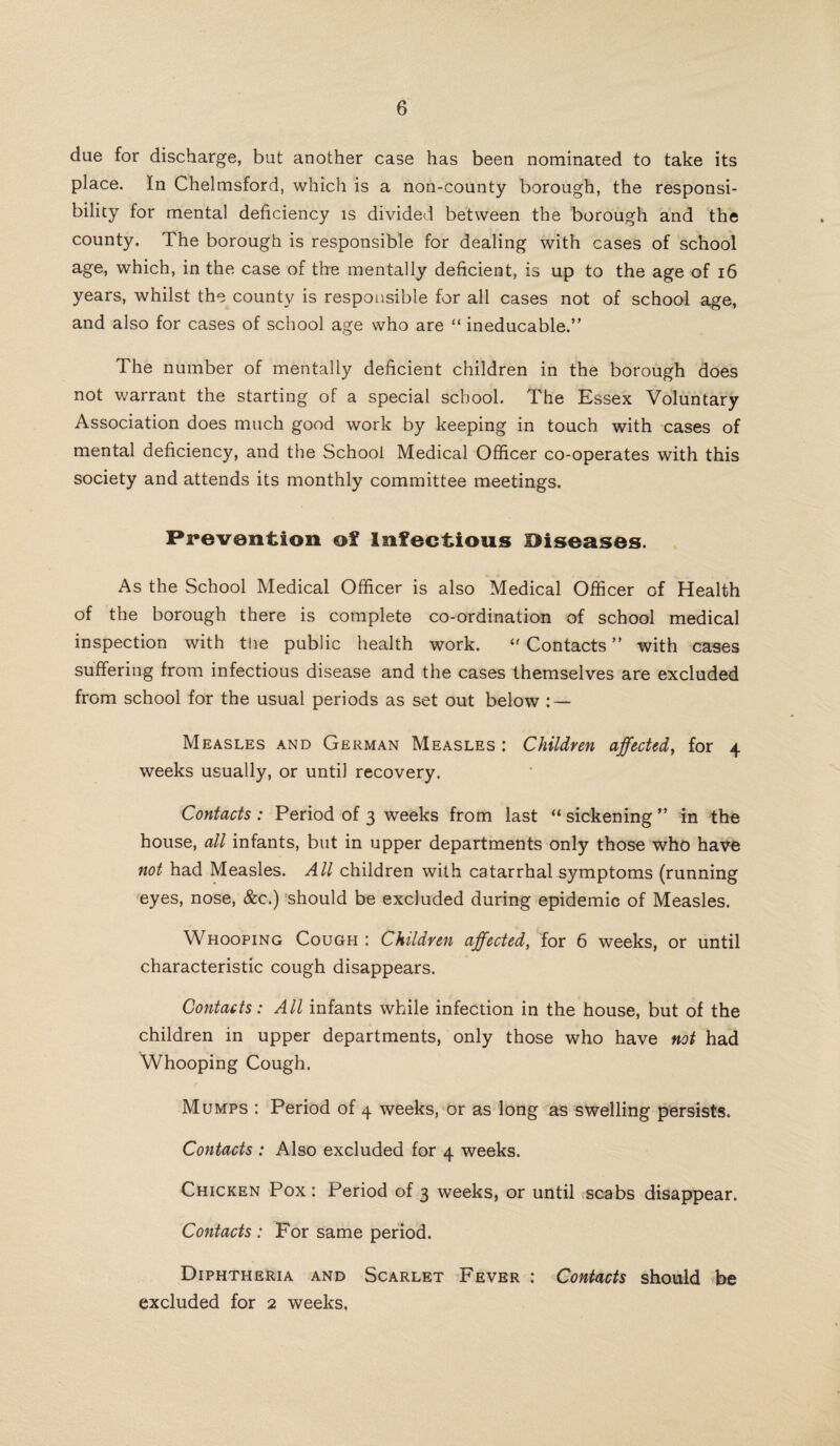 due for discharge, but another case has been nominated to take its place. In Chelmsford, which is a non-county borough, the responsi¬ bility for mental deficiency is divided between the borough and the county. The borough is responsible for dealing with cases of school age, which, in the case of the mentally deficient, is up to the age of 16 years, whilst the county is responsible for all cases not of school age, and also for cases of school age who are “ ineducable.” The number of mentally deficient children in the borough does not warrant the starting of a special school. The Essex Voluntary Association does much good work by keeping in touch with cases of mental deficiency, and the School Medical Officer co-operates with this society and attends its monthly committee meetings. Prevention of Infectious Diseases. As the School Medical Officer is also Medical Officer of Health of the borough there is complete co-ordination of school medical inspection with the public health work. “ Contacts ” with cases suffering from infectious disease and the cases themselves are excluded from school for the usual periods as set out below : — Measles and German Measles : Children affected, for 4 weeks usually, or until recovery. Contacts: Period of 3 weeks from last “ sickening ” in the house, all infants, but in upper departments only those who have not had Measles. All children with catarrhal symptoms (running eyes, nose, &c.) should be excluded during epidemic of Measles. Whooping Cough : Children affected, for 6 weeks, or until characteristic cough disappears. Contacts: All infants while infection in the house, but of the children in upper departments, only those who have not had Whooping Cough. Mumps : Period of 4 weeks, or as long as swelling persists. Contacts : Also excluded for 4 weeks. Chicken Pox : Period of 3 weeks, or until scabs disappear. Contacts: For same period. Diphtheria and Scarlet Fever : Contacts should be excluded for 2 weeks.