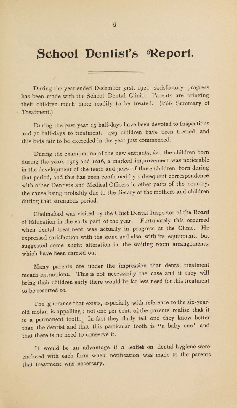 $chool Dentist’s Report. During the year ended December 31st, 1921, satisfactory progress has been made with the School Dental Clinic. Parents are bringing their children much more readily to be treated. (Vide Summary of Treatment.) During the past year 13 half-days have been devoted to Inspections and 71 half-days to treatment. 429 children have been treated, and this bids fair to be exceeded in the year just commenced, During the examination of the new entrants, i.e., the children born during the years 1915 and 1916, a marked improvement was noticeable in the development of the teeth and jaws of those children born during that period, and this has been confirmed by subsequent correspondence with other Dentists and Medical Officers in other parts of the country, the cause being probably due to the dietary of the mothers and children during that strenuous period. Chelmsford was visited by the Chief Dental Inspector of the Board of Education in the early part of the year. Fortunately this occurred when dental treatment was actually in progress at the Clinic. He expressed satisfaction with the same and also with its equipment, but suggested some slight alteration in the waiting room arrangements, which have been carried out. Many parents are under the impression that dental treatment means extractions. This is not necessarily the case and if they will bring their children early there would be far less need for this treatment to be resorted to. The ignorance that exists, especially with reference to the six-year- old molar, is appalling ; not one per cent, of, the parents realise that it is a permanent tooth. In fact they flatly tell one they know better than the dentist and that this particular tooth is “a baby one’ and that there is no need to conserve it. It would be an advantage if a leaflet on dental hygiene were enclosed with each form when notification was made to the parents that treatment was necessary.