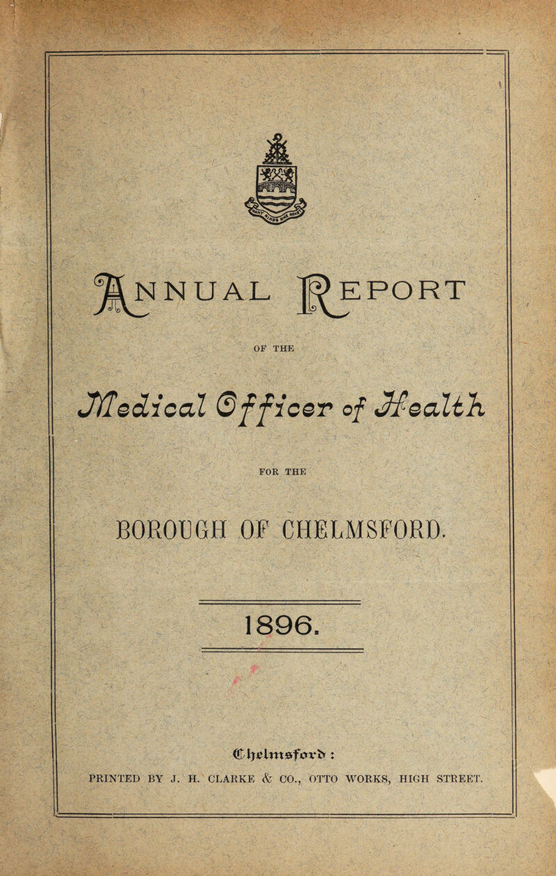 OF THE JKledical Officer of Mealtlx FOR THE BOROUGH OF CHELMSFORD. 1896= (&fyi>ltn&f0vb ♦ PRINTED BY J. H. CLARKE & CO., OTTO WORKS, HIGH STREET.