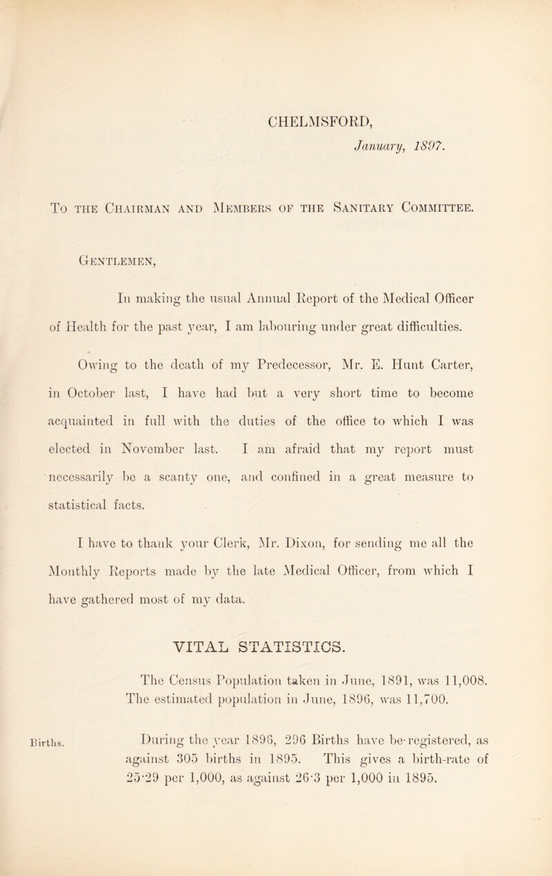 CHELMSFORD, January, 1897. To the Chairman and Members of the Sanitary Committee. Gentlemen, In making the usual Annual Report of the Medical Officer of Health for the past year, I am labouring under great difficulties. Owing to the death of my Predecessor, Mr. E. Hunt Carter, in October last, I have had but a very short time to become acquainted in full with the duties of the office to which I was elected in November last. I am afraid that my report must necessarily be a scanty one, and confined in a great measure to statistical facts. I have to thank your Clerk, Mr. Dixon, for sending me all the Monthly Reports made by the late Medical Officer, from which I have gathered most of my data. VITAL STATISTICS. The Census Population taken in June, 1891, was 11,008. The estimated population in June, 1896, was 11,700. During the year 1898, 296 Births have be-registered, as against 305 births in 1895. This gives a birth-rate of 25’29 per 1,000, as against 26’3 per 1,000 in 1895. Births.