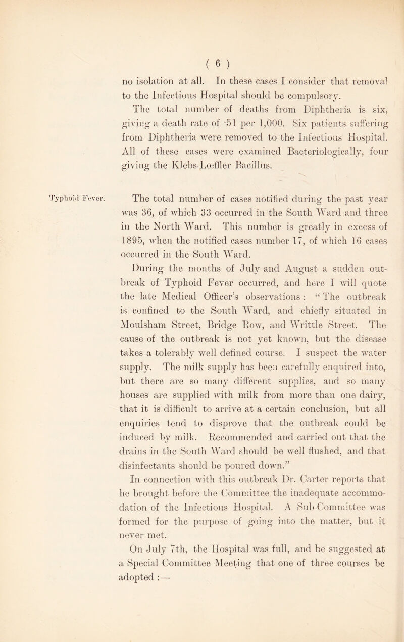 no isolation at all. In these cases I consider that removal to the Infectious Hospital should be compulsory. The total number of deaths from Diphtheria is six, giving a death rate of -51 per 1,000. Six patients suffering from Diphtheria were removed to the Infectious Hospital. All of these cases were examined Bacteriologically, four giving the Klebs-Loeffler Bacillus. Typhoid Fever. The total number of cases notified during the past year was 36, of which 33 occurred in the South Ward and three in the North Ward. This number is greatly in excess of 1895, when the notified cases number 17, of which 16 cases occurred in the South Ward. During the months of July and August a sudden out- break of Typhoid Fever occurred, and here I will quote the late Medical Officer’s observations : “ The outbreak is confined to the South Ward, and chiefly situated in Moulsham Street, Bridge Bow, and Writtle Street. The cause of the outbreak is not yet known, but the disease takes a tolerably well defined course. I suspect the water supply. The milk supply has been carefully enquired into, but there are so many different supplies, and so many houses are supplied with milk from more than one dairy, that it is difficult to arrive at a certain conclusion, but all enquiries tend to disprove that the outbreak could be induced by milk. Recommended and carried out that the drains in the South Ward should be well flushed, and that disinfectants should be poured down.” In connection with this outbreak Dr. Carter reports that he brought before the Committee the inadequate accommo- dation of the Infectious Hospital. A Sub-Committee was formed for the purpose of going into the matter, but it never met. On July 7th, the Hospital was full, and he suggested at a Special Committee Meeting that one of three courses be adopted :—