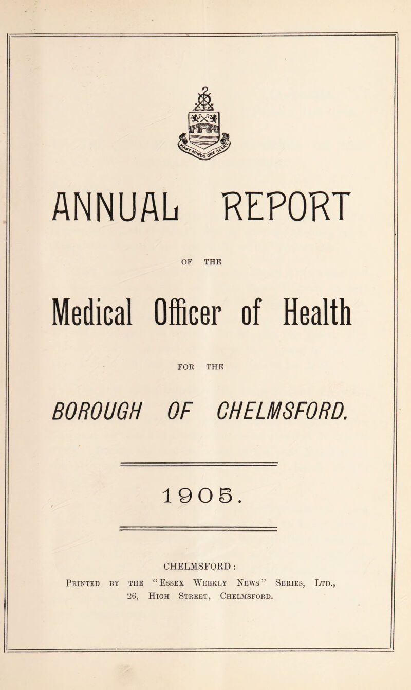 ANNUAL KEPOKT OF THE Medical Officer of Health FOR THE BOROUGH OF CHELMSFORD. 1905. CHELMSFORD: Printed by the “ Essex Weekly News ” Series, Ltd., 26, High Street, Chelmsford.
