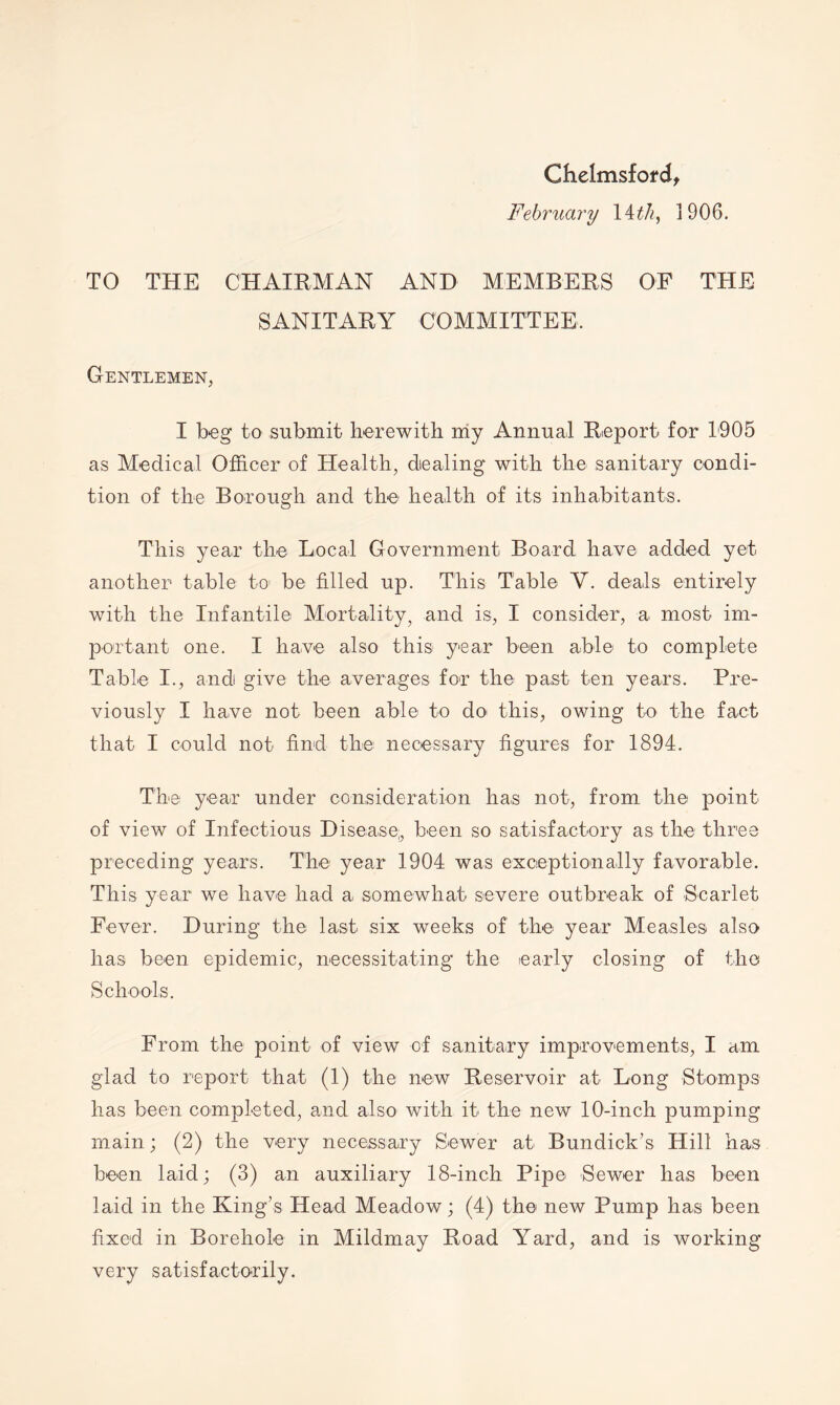 Chelmsford^ February \ith^ 1906. TO THE CHAIRMAN AND MEMBERS OF THE SANITARY COMMITTEE. Gentlemen, I beg to submit herewith my Annual Report for 1905 as Medical Officer of Health, dealing with the sanitary condi- tion of the Borough and the health of its inhabitants. This year the Local Government Board have added yet another table to be filled up. This Table V. deals entirely with the Infantile Mortality, and is, I consider, a most im- portant one. I have also this year been able to complete Table I., and give the averages for the past ten years. Pre- viously I have not been able to do this, owing to the fact that I could not find the necessary figures for 1894. The year under consideration has not, from the point of view of Infectious Disease;, been so satisfactory as the three preceding years. The year 1904 was exceptionally favorable. This year we have had a, somewhat severe outbreak of Scarlet Fever. During the last six weeks of the year Measles also has been epidemic, necessitating the early closing of the Schools. From the point of view of sanitary improvements, I am glad to report that (1) the new Reservoir at Long Stomps has been completed, and also with it the new 10-inch pumping main; (2) the very necessary Sewer at Bundick’s Hill has been laid; (3) an auxiliary 18-inch Pipe Sewer has been laid in the King’s Head Meadow; (4) the new Pump has been fixed in Borehole in Mildmay Road Yard, and is working very satisfactorily.