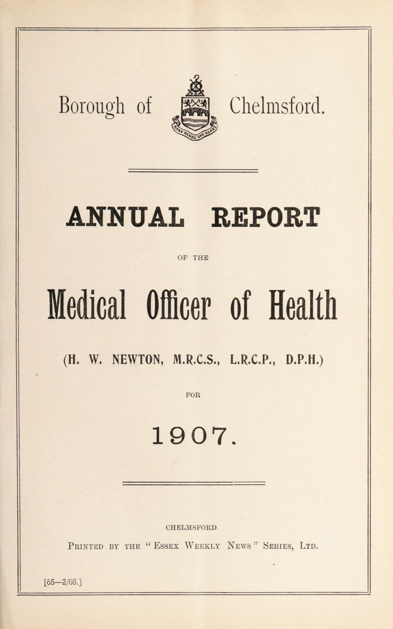 Borough of Chelmsford. ANNUAL REPORT OF THE Medical Officer of Health (H. W. NEWTON, M.R.C.S., L.R.C.P., D.P.H.) FOR 1907. CHELMSFORD Printed by the “Essex Weekly News5’ Series, Ltd. [65—2/03.]