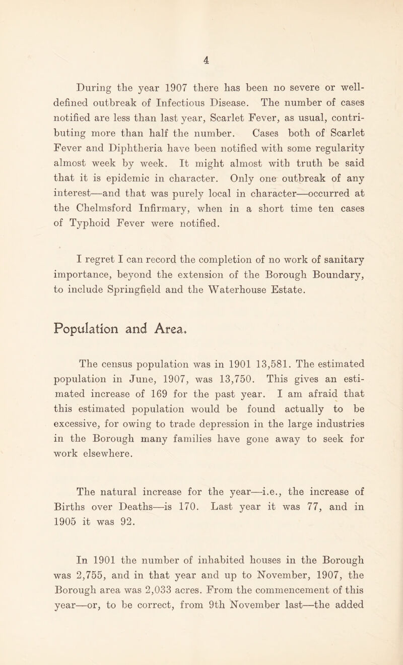 During the year 1907 there has been no severe or well- defined outbreak of Infectious Disease. The number of cases notified are less than last year, Scarlet Fever, as usual, contri- buting more than half the number. Cases both of Scarlet Fever and Diphtheria have been notified with some regularity almost week by week. It might almost with truth be said that it is epidemic in character. Only one outbreak of any interest—and that was purely local in character—occurred at the Chelmsford Infirmary, when in a short time ten cases of Typhoid Fever were notified. I regret I can record the completion of no work of sanitary importance, beyond the extension of the Borough Boundary, to include Springfield and the Waterhouse Estate. Population and Area. The census population was in 1901 13,581. The estimated population in June, 1907, was 13,750. This gives an esti- mated increase of 169 for the past year. I am afraid that this estimated population would be found actually to be excessive, for owing to trade depression in the large industries in the Borough many families have gone away to seek for work elsewhere. The natural increase for the year—i.e., the increase of Births over Deaths—is 170. Last year it was 77, and in 1905 it was 92. In 1901 the number of inhabited houses in the Borough was 2,755, and in that year and up to November, 1907, the Borough area was 2,033 acres. From the commencement of this year—or, to be correct, from 9th November last—the added