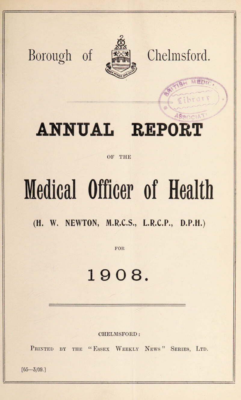 Chelmsford. ANNUAL REPORT OF THE Medical Officer of Health (H. W. NEWTON, M.R.C.S., L.R.C.P., D.P.H.) 1908. CHELMSFOED: Printed by the “Essex Weekly News” Series, Ltd. [65—3/09.]